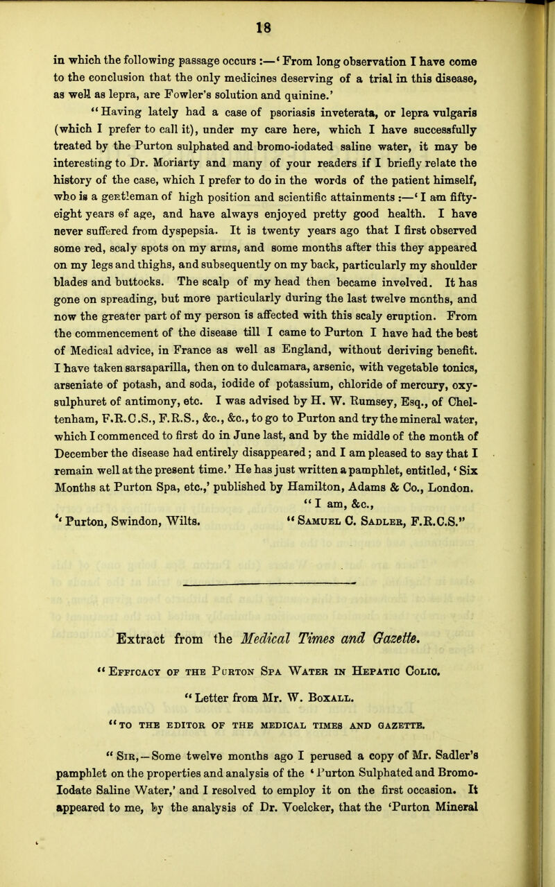 in which the following passage occurs :—* From long observation I have come to the conclusion that the only medicines deserving of a trial in this disease, as weH as lepra, are Fowler's solution and quinine.' Having lately had a case of psoriasis inveterata, or lepra vulgaris (which I prefer to call it), under my care here, which I have successfully treated by the Purton sulphated and bromo-iodated saline water, it may be interesting to Dr. Moriarty and many of your readers if I briefly relate the history of the case, which I prefer to do in the words of the patient himself, who is a gentleman of high position and scientific attainments :—'lam fifty- eight years ©f age, and have always enjoyed pretty good health. I have never suffered from dyspepsia. It is twenty years ago that I first observed some red, scaly spots on my arms, and some months after this they appeared on my legs and thighs, and subsequently on my back, particularly my shoulder blades and buttocks. The scalp of my head then became involved. It has gone on spreading, but more particularly during the last twelve months, and now the greater part of my person is affected with this scaly eruption. From the commencement of the disease till I came to Purton I have had the best of Medical advice, in France as well as England, without deriving benefit. I have taken sarsaparilla, then on to dulcamara, arsenic, with vegetable tonics, arseniate of potash, and soda, iodide of potassium, chloride of mercury, oxy- sulphuret of antimony, etc. I was advised by H. W. Rumsey, Esq., of Chel- tenham, F.R.C.S., F.R.S., &c, &c, to go to Purton and try the mineral water, which I commenced to first do in June last, and by the middle of the month of December the disease had entirely disappeared; and I am pleased to say that I remain well at the present time.' He has just written a pamphlet, entitled, * Six Months at Purton Spa, etc.,' published by Hamilton, Adams & Co., London.  I am, &c, '* Purton, Swindon, Wilts. 11 Samuel C. Sadler, F.R.C.S. Extract from the Medical Times and Gazette. EFFrCACY OF THE PuRTON SfA WATER IN HEPATIC CoLIO.  Letter from Mr. W. Boxall. to the editor of the medical times and gazette. Sir,—Some twelve months ago I perused a copy of Mr. Sadler's pamphlet on the properties and analysis of the * Purton Sulphated and Bromo- Iodate Saline Water,' and I resolved to employ it on the first occasion. It appeared to me, fey the analysis of Dr. Voelcker, that the 'Purton Mineral