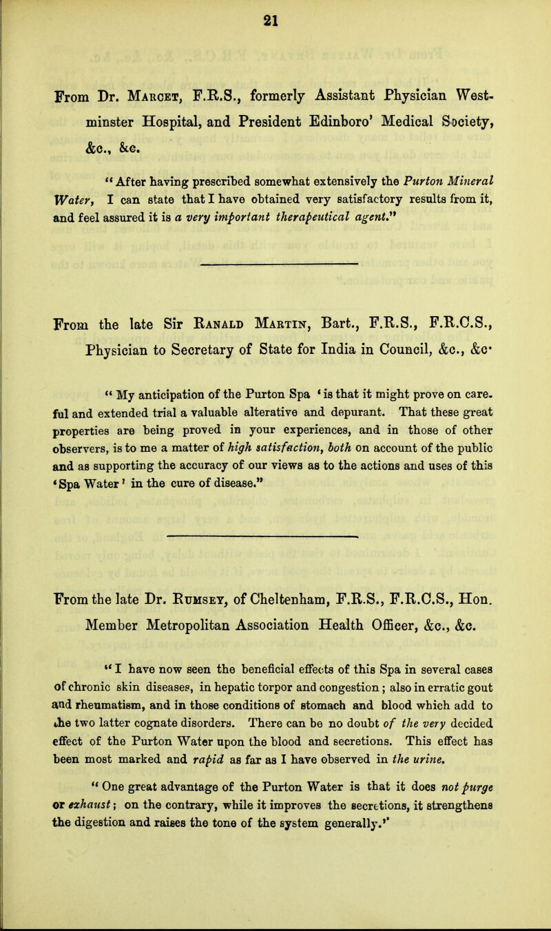 From Dr. Marcet, F.R.S., formerly Assistant Physician West- minster Hospital, and President Edinboro' Medical Society, &cM &o. After having prescribed somewhat extensively the Purton Mineral Water, I can state that I have obtained very satisfactory results from it, and feel assured it is a very important therapeutical agent From the late Sir Ranald Martin, Bart., F.R.S., F.R.C.S., Physician to Secretary of State for India in Council, &c, &c*  My anticipation of the Purton Spa ' is that it might prove on care, ful and extended trial a valuable alterative and depurant. That these great properties are being proved in your experiences, and in those of other observers, is to me a matter of high satisfaction, both on account of the public and as supporting the accuracy of our views as to the actions and uses of this * Spa Water1 in the cure of disease. From the late Dr. Rumsey, of Cheltenham, F.R.S., F.R.C.S., Hon. Member Metropolitan Association Health Officer, &c, &c. w I have now seen the beneficial effects of this Spa in several cases of chronic skin diseases, in hepatic torpor and congestion; also in erratic gout and rheumatism, and in those conditions of stomach and blood which add to the two latter cognate disorders. There can be no doubt of the very decided effect of the Purton Water upon the blood and secretions. This effect has been most marked and rapid as far as I have observed in the urine. i( One great advantage of the Purton Water is that it does not purge or exhaust; on the contrary, while it improves the secretions, it strengthens the digestion and raises the tone of the system generally.'*