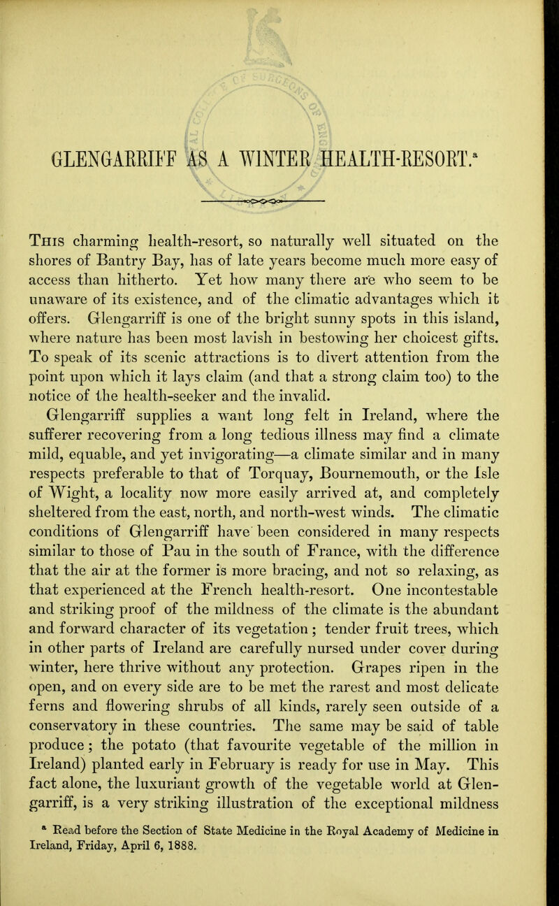 GLENGAEKIFF AS A WINTER HEALTH-RESORT.' This charming health-resort, so naturally well situated on the shores of Bantry Bay, has of late years become much more easy of access than hitherto. Yet how many there are who seem to be unaware of its existence, and of the climatic advantages which it offers. Glengarriff is one of the bright sunny spots in this island, where nature has been most lavish in bestowing her choicest gifts. To speak of its scenic attractions is to divert attention from the point upon which it lays claim (and that a strong claim too) to the notice of the health-seeker and the invalid. Glengarriff supplies a want long felt in Ireland, where the sufferer recovering from a long tedious illness may find a climate mild, equable, and yet invigorating—a climate similar and in many respects preferable to that of Torquay, Bournemouth, or the Isle of Wight, a locality now more easily arrived at, and completely sheltered from the east, north, and north-west winds. The climatic conditions of Glengarriff have been considered in many respects similar to those of Pau in the south of France, with the difference that the air at the former is more bracing, and not so relaxing, as that experienced at the French health-resort. One incontestable and striking proof of the mildness of the climate is the abundant and forward character of its vegetation; tender fruit trees, which in other parts of Ireland are carefully nursed under cover during winter, here thrive without any protection. Grapes ripen in the open, and on every side are to be met the rarest and most delicate ferns and flowering shrubs of all kinds, rarely seen outside of a conservatory in these countries. The same may be said of table produce; the potato (that favourite vegetable of the million in Ireland) planted early in February is ready for use in May. This fact alone, the luxuriant growth of the vegetable world at Glen- garriff, is a very striking illustration of the exceptional mildness * Read before the Section of State Medicine in the Royal Academy of Medicine in Ireland, Friday, April 6, 1888.
