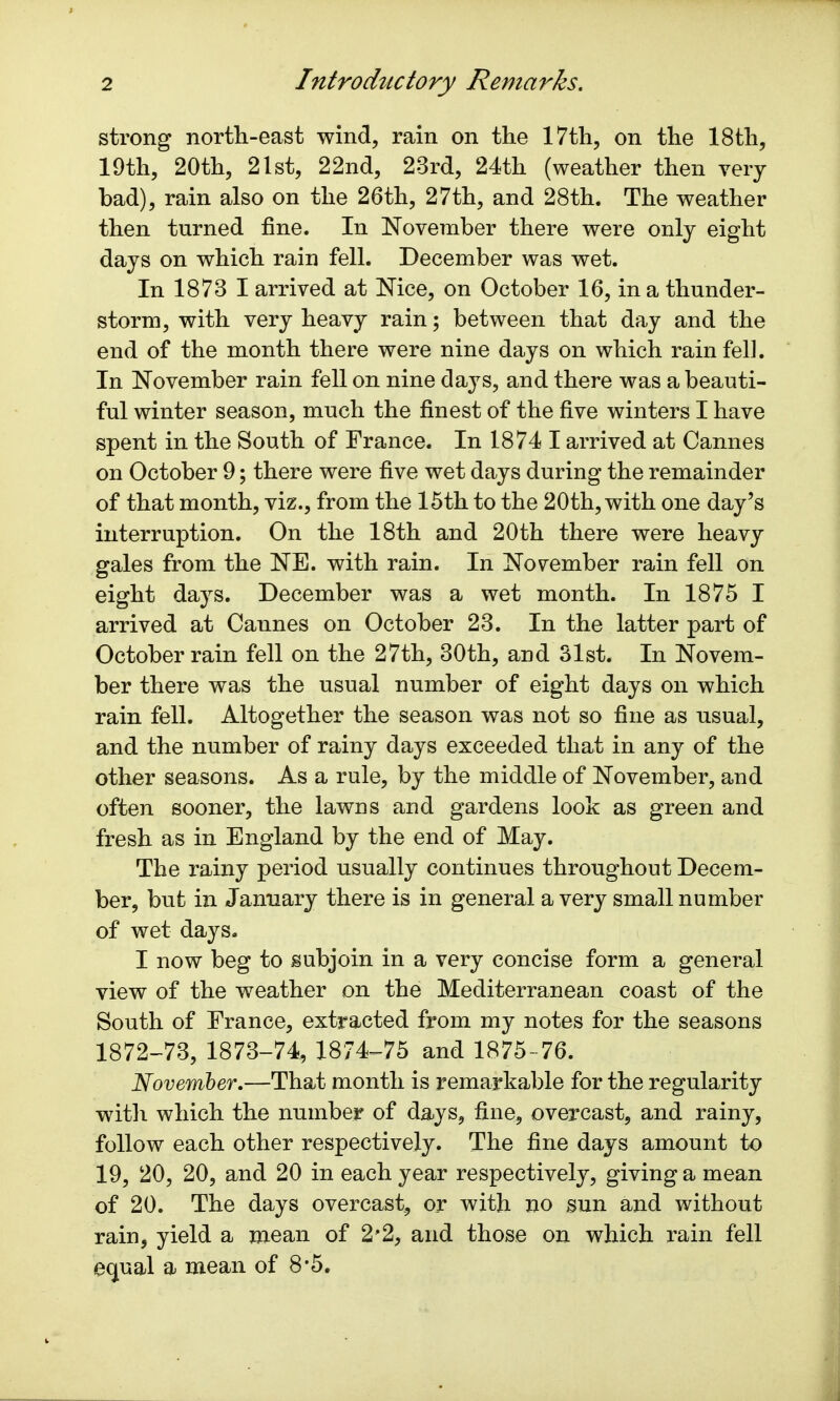 strong north-east wind, rain on the 17th, on the 18th, 19th, 20th, 21st, 22nd, 23rd, 24th (weather then very bad), rain also on the 26th, 27th, and 28th. The weather then turned fine. In November there were only eight days on which rain fell. December was wet. In 1873 I arrived at Nice, on October 16, in a thunder- storm, with very heavy rain; between that day and the end of the month there were nine days on which rain fell. In November rain fell on nine days, and there was a beauti- ful winter season, much the finest of the five winters I have spent in the South of France. In 1874 I arrived at Cannes on October 9; there were five wet days during the remainder of that month, viz., from the 15th to the 20th, with one day's interruption. On the 18th and 20th there were heavy gales from the NE. with rain. In November rain fell on eight days. December was a wet month. In 1875 I arrived at Caunes on October 23. In the latter part of October rain fell on the 27th, 30th, and 31st. In Novem- ber there was the usual number of eight days on which rain fell. Altogether the season was not so fine as usual, and the number of rainy days exceeded that in any of the other seasons. As a rule, by the middle of November, and often sooner, the lawns and gardens look as green and fresh as in England by the end of May. The rainy period usually continues throughout Decem- ber, but in January there is in general a very small number of wet days. I now beg to subjoin in a very concise form a general view of the weather on the Mediterranean coast of the South of France, extracted from my notes for the seasons 1872-73, 1873-74, 1874-75 and 1875-76. November.—That month is remarkable for the regularity with which the number of days, fine, overcast, and rainy, follow each other respectively. The fine days amount to 19, 20, 20, and 20 in each year respectively, giving a mean of 20. The days overcast, or with no sun and without rain, yield a mean of 2*2, and those on which rain fell equal a mean of 8-5.