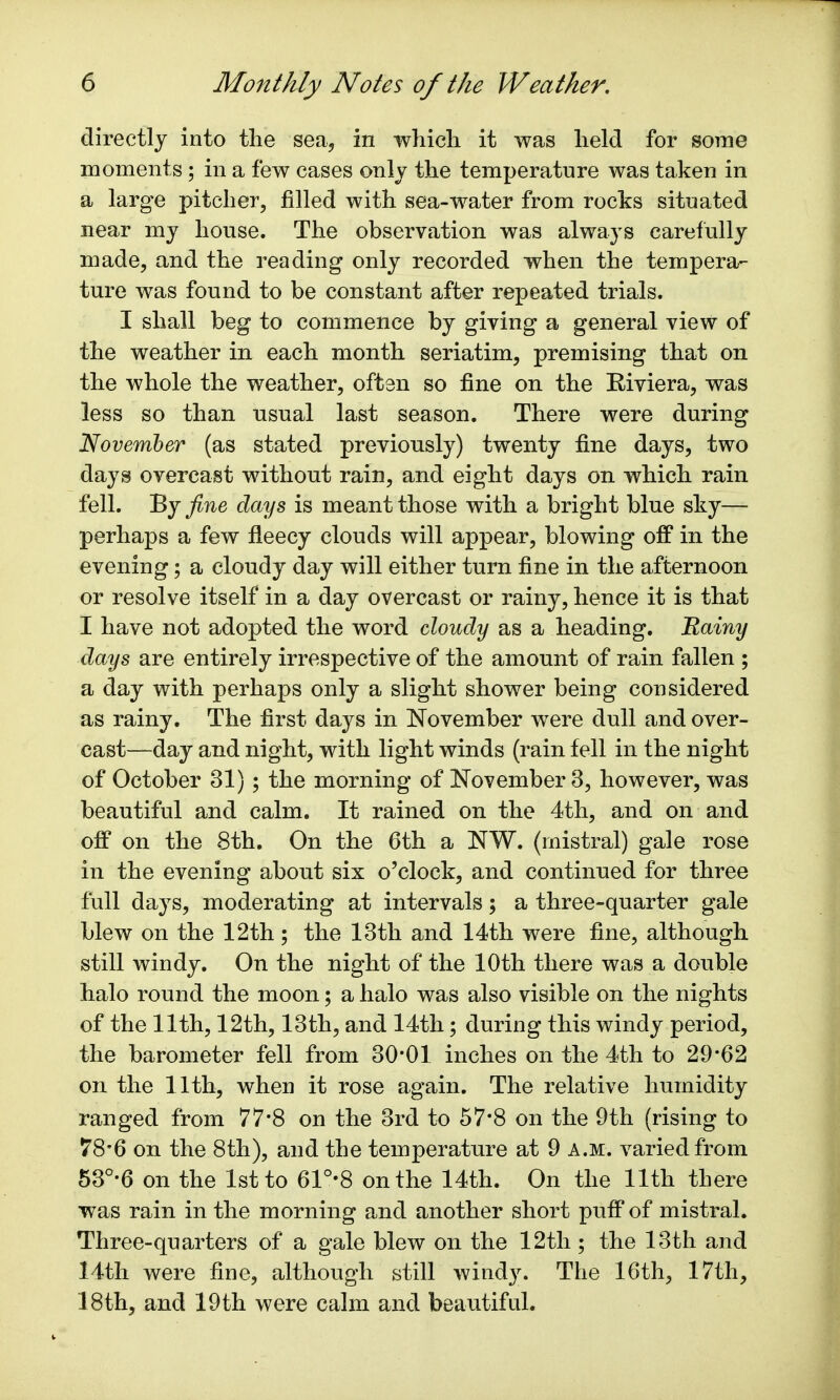 directly into the sea, in which it was held for some moments ; in a few cases only the temperature was taken in a large pitcher, filled with sea-water from rocks situated near my house. The observation was always carefully made, and the reading only recorded when the tempera- ture was found to be constant after repeated trials. I shall beg to commence by giving a general view of the weather in each month seriatim, premising that on the whole the weather, often so fine on the Riviera, was less so than usual last season. There were during November (as stated previously) twenty fine days, two days overcast without rain, and eight days on which rain fell. By fine days is meant those with a bright blue sky— perhaps a few fleecy clouds will appear, blowing off in the evening; a cloudy day will either turn fine in the afternoon or resolve itself in a day overcast or rainy, hence it is that I have not adopted the word cloudy as a heading. Rainy days are entirely irrespective of the amount of rain fallen ; a day with perhaps only a slight shower being considered as rainy. The first days in November were dull and over- cast—day and night, with light winds (rain fell in the night of October 31); the morning of November 3, however, was beautiful and calm. It rained on the 4th, and on and off on the 8th. On the 6th a NW. (mistral) gale rose in the evening about six o'clock, and continued for three full days, moderating at intervals; a three-quarter gale blew on the 12th ; the 13th and 14th were fine, although still windy. On the night of the 10th there was a double halo round the moon; a halo was also visible on the nights of the 11th, 12th, 13th, and 14th; during this windy period, the barometer fell from 30*01 inches on the 4th to 29*62 on the 11th, when it rose again. The relative humidity ranged from 77*8 on the 3rd to 57*8 on the 9th (rising to 78*6 on the 8th), and the temperature at 9 a.m. varied from 53°*6 on the 1st to 61°-8 on the 14th. On the 11th there was rain in the morning and another short puff of mistral. Three-quarters of a gale blew on the 12th ; the 13th and 14th were fine, although still windy. The 16th, 17th, 18th, and 19th were calm and beautiful.