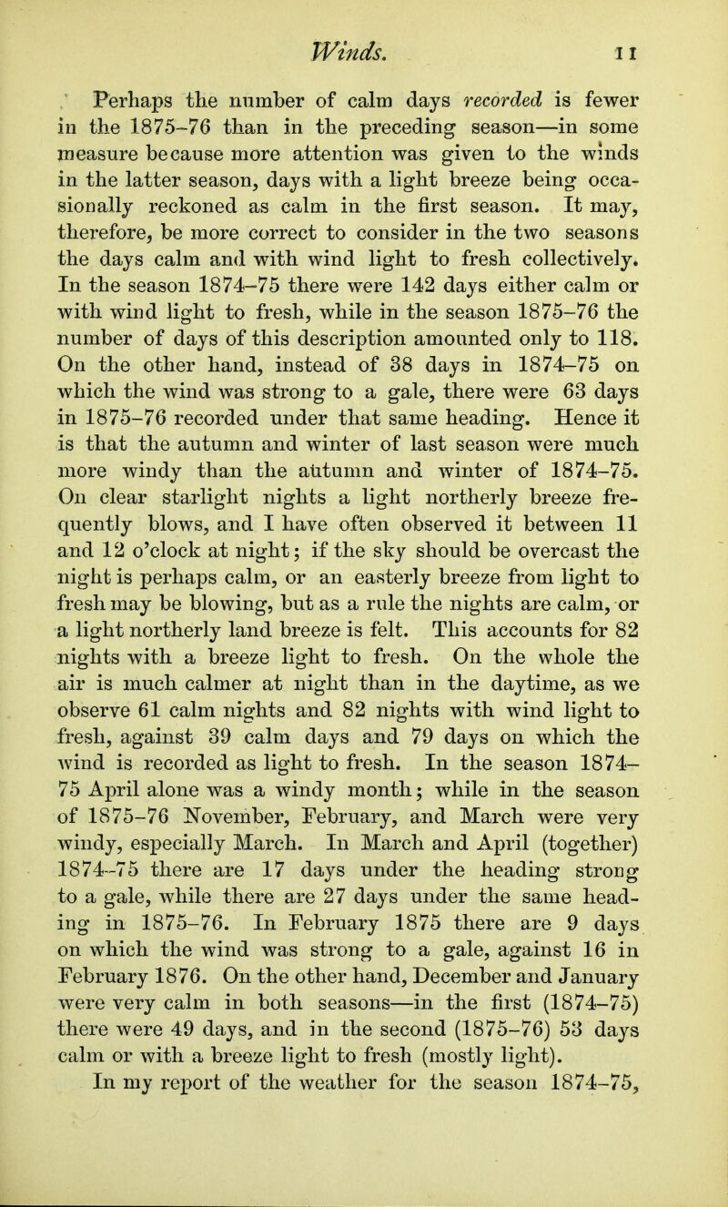 Perhaps the number of calm days recorded is fewer in the 1875-76 than in the preceding season—in some measure because more attention was given to the winds in the latter season, days with a light breeze being occa- sionally reckoned as calm in the first season. It may, therefore, be more correct to consider in the two seasons the days calm and with wind light to fresh collectively. In the season 1874-75 there were 142 days either calm or with wind light to fresh, while in the season 1875-76 the number of days of this description amounted only to 118. On the other hand, instead of 38 days in 1874-75 on which the wind was strong to a gale, there were 63 days in 1875-76 recorded under that same heading. Hence it is that the autumn and winter of last season were much more windy than the autumn and winter of 1874-75. On clear starlight nights a light northerly breeze fre- quently blows, and I have often observed it between 11 and 12 o'clock at night; if the sky should be overcast the night is perhaps calm, or an easterly breeze from light to fresh may be blowing, but as a rule the nights are calm, or a light northerly land breeze is felt. This accounts for 82 nights with a breeze light to fresh. On the whole the air is much calmer at night than in the daytime, as we observe 61 calm nights and 82 nights with wind light to fresh, against 39 calm days and 79 days on which the wind is recorded as light to fresh. In the season 1874- 75 April alone was a windy month; while in the season of 1875-76 November, February, and March were very windy, especially March. In March and April (together) 1874-75 there are 17 days under the heading strong to a gale, while there are 27 days under the same head- ing in 1875-76. In February 1875 there are 9 days on which the wind was strong to a gale, against 16 in February 1876. On the other hand, December and January were very calm in both seasons—in the first (1874-75) there were 49 days, and in the second (1875-76) 53 days calm or with a breeze light to fresh (mostly light). In my report of the weather for the season 1874-75,