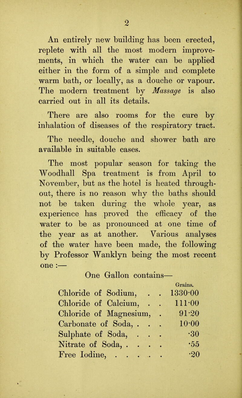 An entirely new building has been erected, replete with all the most modern improve- ments, in which the water can be applied either in the form of a simple and complete warm bath, or locally, as a douche or vapour. The modern treatment by Massage is also carried out in all its details. There are also rooms for the cure by inhalation of diseases of the respiratory tract. The needle, douche and shower bath are available in suitable cases. The most popular season for taking the Woodhall Spa treatment is from April to November, but as the hotel is heated through- out, there is no reason why the baths should not be taken during the whole year, as experience has proved the efficacy of the water to be as pronounced at one time of the year as at another. Various analyses of the water have been made, the following by Professor Wanklyn being the most recent one :— One Gallon contains— Grrains. Chloride of Sodium, 1330-00 Chloride of Calcium, . 111-00 Chloride of Magnesium, 91-20 Carbonate of Soda, . . . 10-00 Sulphate of Soda, ^30 Nitrate of Soda, . . . •55 -20