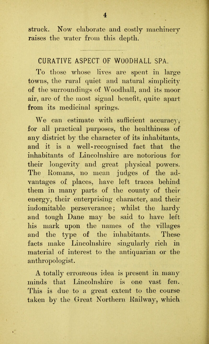 struck. Now elaborate and costly machinery raises the water from this depth. CURATIVE ASPECT OF WOODHALL SPA, To those whose lives are spent in large towns, the rural quiet and natural simplicity of the surroundings of Woodhall, and its moor air, are of the most signal benefit, quite apart from its medicinal springs. We can estimate with sufficient accuracy, for all practical purposes, the healthiness of any district by the character of its inhabitants, and it is a well-recognised fact that the inhabitants of Lincolnshire are notorious for their longevity and great pliysical powers. The Romans, no mean judges of the ad- vantages of places, have left traces behind them in many parts of the county of their energy, their enterprising character, and their indomitable perseverance; whilst the hardy and tough Dane may be said to have left his mark upon the names of the villages and the type of the inhabitants. These facts make Lincolnshire singularly rich in material of interest to the antiquarian or the anthropologist. A totally erroneous idea is present in many minds that Lincolnshire is one vast fen. This is due to a great extent to the course taken by the Great Northern Railway, whick