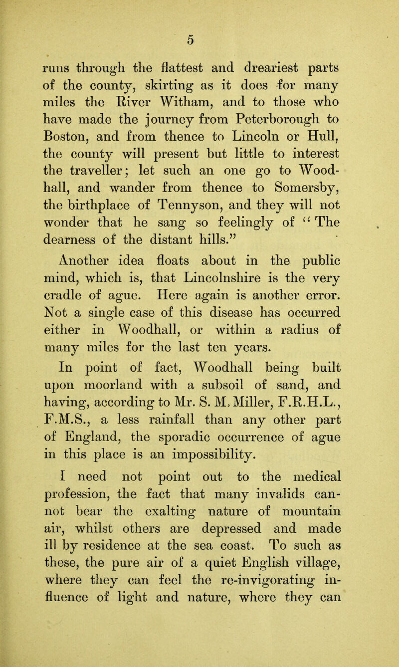 runs through the flattest and dreariest parts of the county, skirting as it does for many miles the River Witham, and to those who have made the journey from Peterborough to Boston, and from thence to Lincoln or Hull, the county will present but little to interest the traveller; let such an one go to Wood- hall, and wander from thence to Somersby, the birthplace of Tennyson, and they will not wonder that he sang so feelingly of The dearness of the distant hills. Another idea floats about in the public mind, which is, that Lincolnshire is the very cradle of ague. Here again is another error. Not a single case of this disease has occurred either in Woodhall, or within a radius of many miles for the last ten years. In point of fact, Woodhall being built upon moorland with a subsoil of sand, and having, according to Mr. S. M, Miller, F.R.H.L., F.M.S., a less rainfall than any other part of England, the sporadic occurrence of ague in this place is an impossibility. I need not point out to the medical profession, the fact that many invalids can- not bear the exalting nature of mountain air, whilst others are depressed and made ill by residence at the sea coast. To such as these, the pure air of a quiet English village, where they can feel the re-invigorating in- fluence of light and nature, where they can