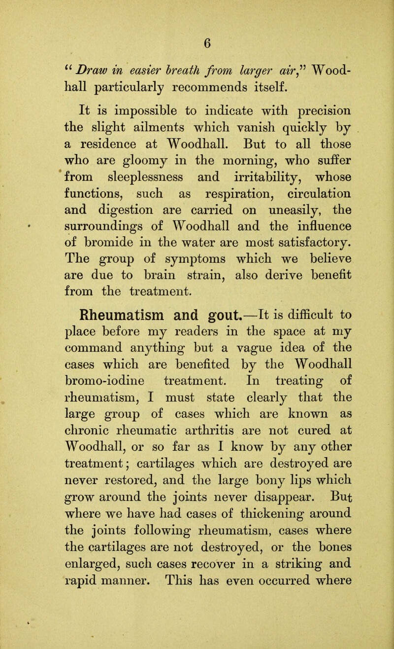 Draw in easier hreath from larger air^'^ Wood- hall particularly recommends itself. It is impossible to indicate with precision the slight ailments which vanish quickly by a residence at Woodhall. But to all those who are gloomy in the morning, who suffer *from sleeplessness and irritability, whose functions, such as respiration, circulation and digestion are carried on uneasily, the surroundings of Woodhall and the influence of bromide in the water are most satisfactory. The group of symptoms which we believe are due to brain strain, also derive benefit from the treatment. Rheumatism and gout,—It is difficult to place before my readers in the space at my command anything but a vague idea of the cases which are benefited by the Woodhall bromo-iodine treatment. In treating of rheumatism, I must state clearly that the large group of cases which are known as chronic rheumatic arthritis are not cured at Woodhall, or so far as I know by any other treatment; cartilages which are destroyed are never restored, and the large bony lips which grow around the joints never disappear. But where we have had cases of thickening around the joints following rheumatism, cases where the cartilages are not destroyed, or the bones enlarged, such cases recover in a striking and rapid manner. This has even occurred where