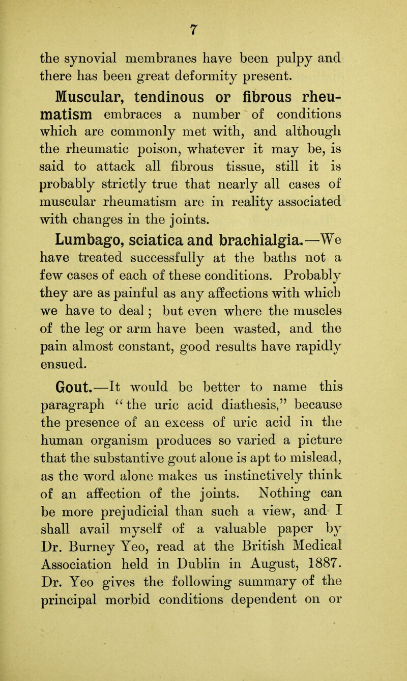 the synovial membranes have been pulpy and there has been great deformity present. Muscular, tendinous or fibrous rlieu- matism embraces a number of conditions which are commonly met with, and although the rheumatic poison, whatever it may be, is said to attack all fibrous tissue, still it is probably strictly true that nearly all cases of muscular rheumatism are in reality associated with changes in the joints. Lumbago, sciatica and brachialgia.—We have treated successfully at the baths not a few cases of each of these conditions. Probably they are as painful as any affections with which we have to deal; but even where the muscles of the leg or arm have been wasted, and the pain almost constant, good results have rapidly ensued. Gout.—It would be better to name this paragraph 'Hhe uric acid diathesis, because the presence of an excess of uric acid in the human organism produces so varied a picture that the substantive gout alone is apt to mislead, as the word alone makes us instinctively think of an affection of the joints. Nothing can be more prejudicial than such a view, and I shall avail myself of a valuable paper by Dr. Burney Yeo, read at the British Medical Association held in Dublin in August, 1887. Dr. Yeo gives the following summary of the principal morbid conditions dependent on or