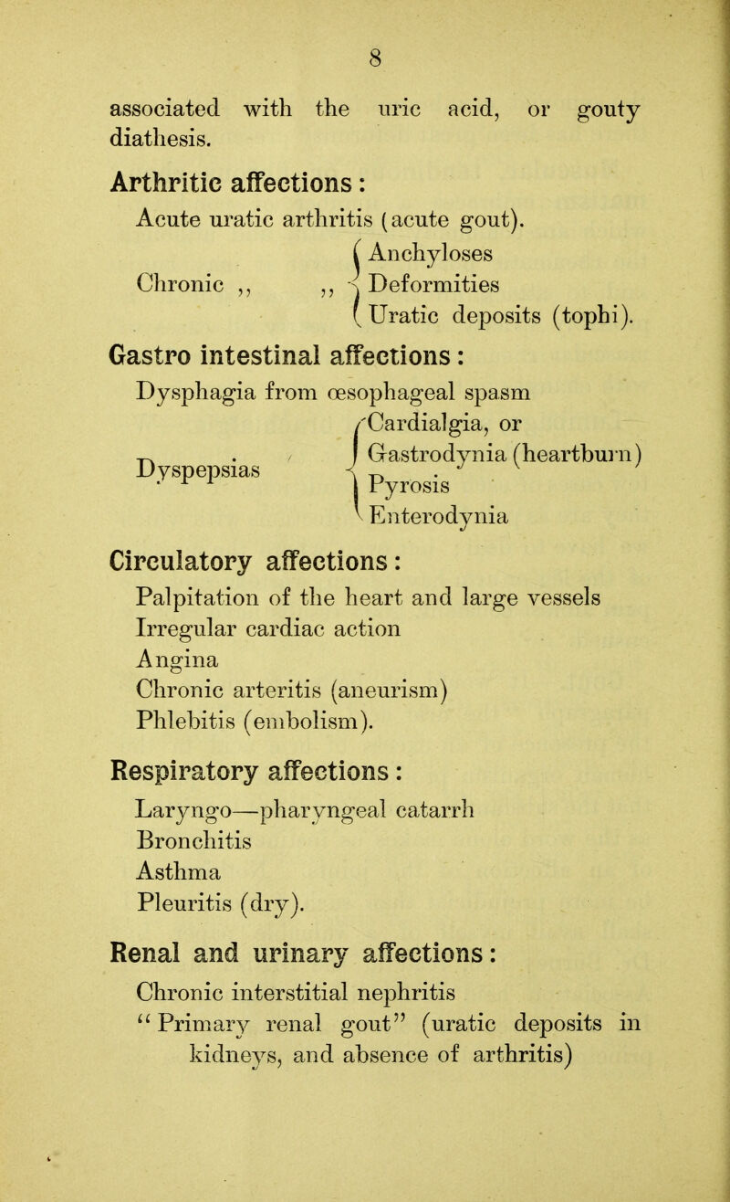 associated with the uric acid, or gouty diathesis. Arthritic affections: Acute uratic arthritis (acute gout). Circulatory affections: Palpitation of the heart and large vessels Irregular cardiac action Angina Chronic arteritis (aneurism) Phlebitis (embolism). Respiratory affections: Laryngo—pharyngeal catarrh Bronchitis Asthma Pleuritis (dry). Renal and urinary affections: Chronic interstitial nephritis u Primary renal gout (uratic deposits in kidneys, and absence of arthritis) Enterodynia