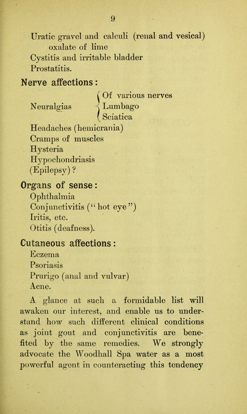 Uratic gravel and calculi (renal and vesical) oxalate of lime Cystitis and irritable bladder Prostatitis. Nerve affections: ^ Of various nerves Neuralgias < Lumbago ( Sciatica Headaches (hemicrania) Cramps of muscles Hysteria Hypochondriasis (Epilepsy) ? Organs of sense: Ophthalmia Conjunctivitis (^'hot eye) Iritis, etc. Otitis (deafness). Cutaneous affections: Eczema Psoriasis Prurigo (anal and vulvar) Acne. A glance at such a formidable list will awaken our interest, and enable us to under- stand how such different clinical conditions as joint gout and conjunctivitis are bene- fited by the same remedies. We strongly advocate the Woodhall Spa water as a most powerful agent in counteracting this tendency