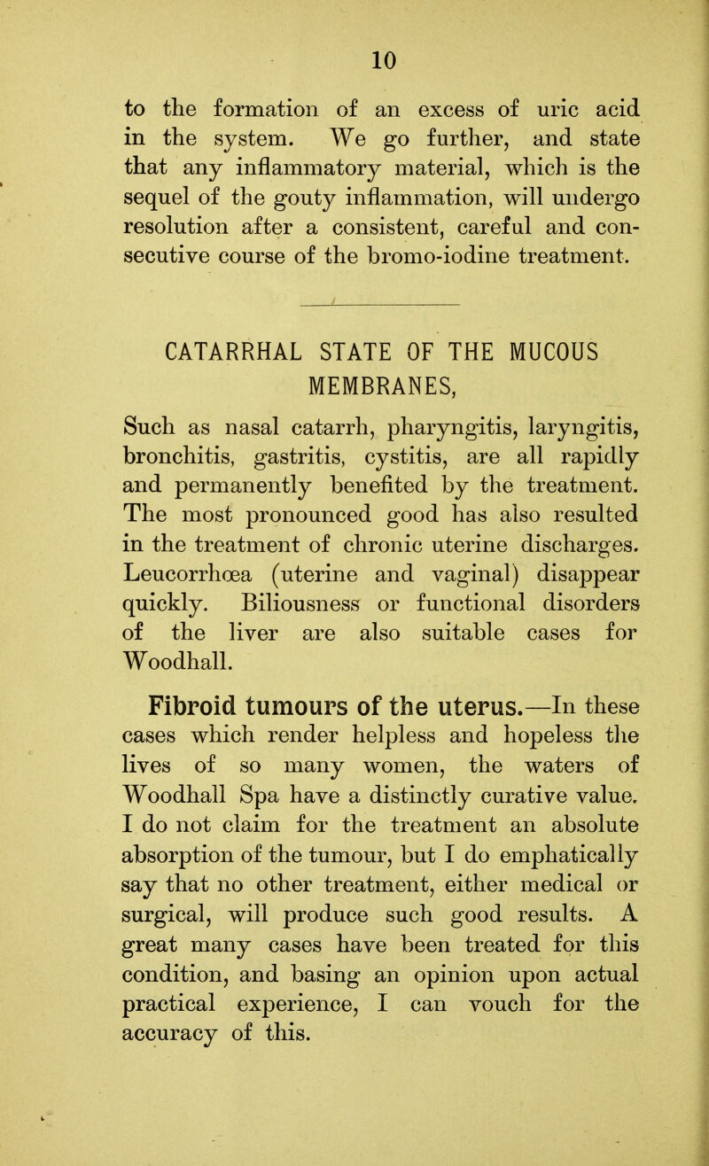 to the formation of an excess of uric acid in the system. We go further, and state that any inflammatory material, which is the sequel of the gouty inflammation, will undergo resolution after a consistent, careful and con- secutive course of the bromo-iodine treatment. CATARRHAL STATE OF THE MUCOUS MEMBRANES, Such as nasal catarrh, pharyngitis, laryngitis, bronchitis, gastritis, cystitis, are all rapidly and permanently benefited by the treatment. The most pronounced good has also resulted in the treatment of chronic uterine discharges. Leucorrhcea (uterine and vaginal) disappear quickly. Biliousness or functional disorders of the liver are also suitable cases for Woodhall. Fibroid tumours of the uterus.—In these cases which render helpless and hopeless the lives of so many women, the waters of Woodhall Spa have a distinctly curative value. I do not claim for the treatment an absolute absorption of the tumour, but I do emphatically say that no other treatment, either medical or surgical, will produce such good results. A great many cases have been treated for this condition, and basing an opinion upon actual practical experience, I can vouch for the accuracy of this.