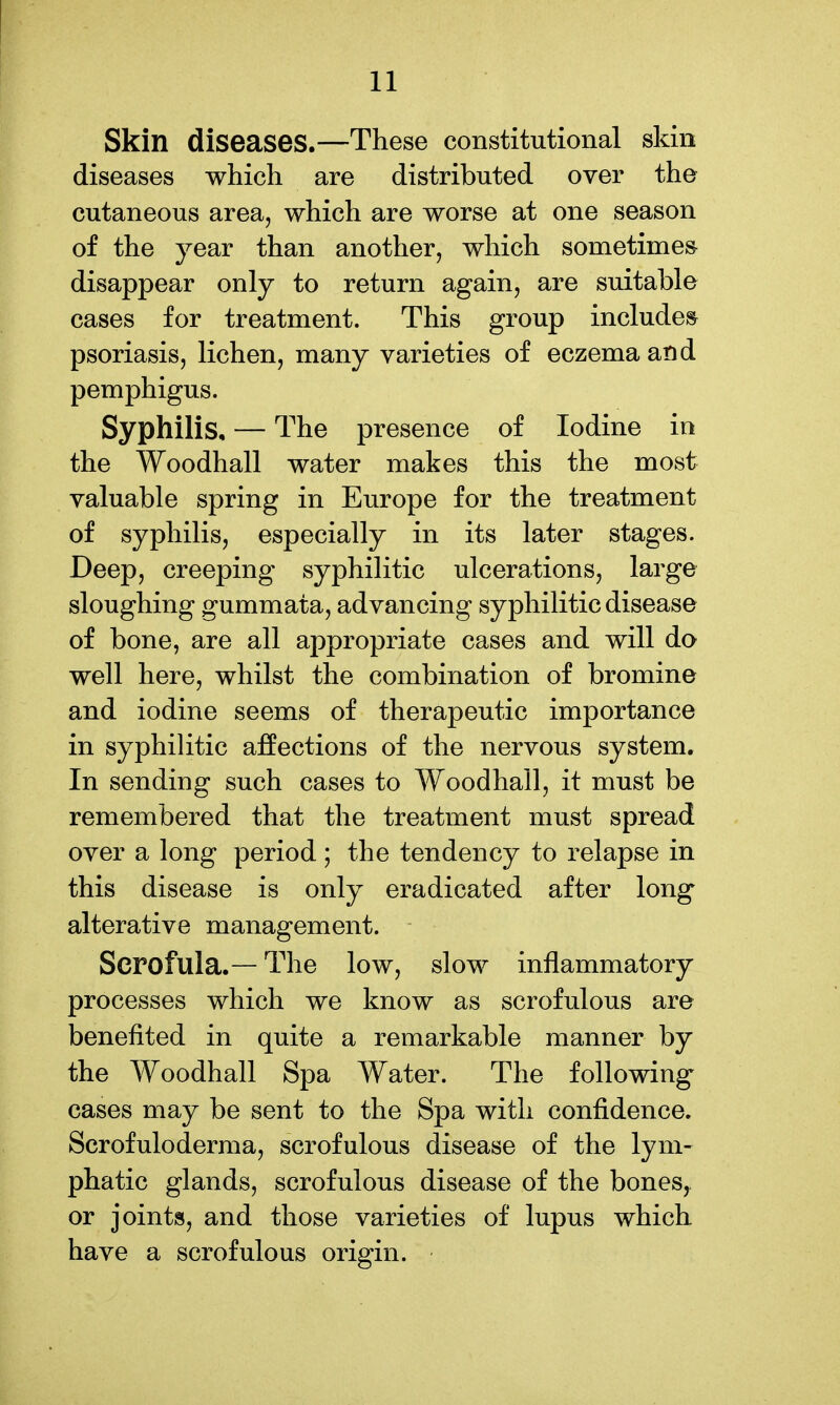 Skin diseases.—These constitutional skin diseases which are distributed over the cutaneous area, which are worse at one season of the year than another, which sometimes disappear only to return again, are suitable cases for treatment. This group includes psoriasis, lichen, many varieties of eczema and pemphigus. Syphilis, — The presence of Iodine in the Woodhall water makes this the most valuable spring in Europe for the treatment of syphilis, especially in its later stages. Deep, creeping syphilitic ulcerations, large sloughing gummata, advancing syphilitic disease of bone, are all appropriate cases and will do well here, whilst the combination of bromine and iodine seems of therapeutic importance in syphilitic affections of the nervous system. In sending such cases to Woodhall, it must be remembered that the treatment must spread over a long period; the tendency to relapse in this disease is only eradicated after long alterative management. Scrofula.—The low, slow inflammatory processes which we know as scrofulous are benefited in quite a remarkable manner by the Woodhall Spa Water. The following cases may be sent to the Spa with confidence. Scrofuloderma, scrofulous disease of the lym- phatic glands, scrofulous disease of the bones, or joints, and those varieties of lupus which have a scrofulous origin.