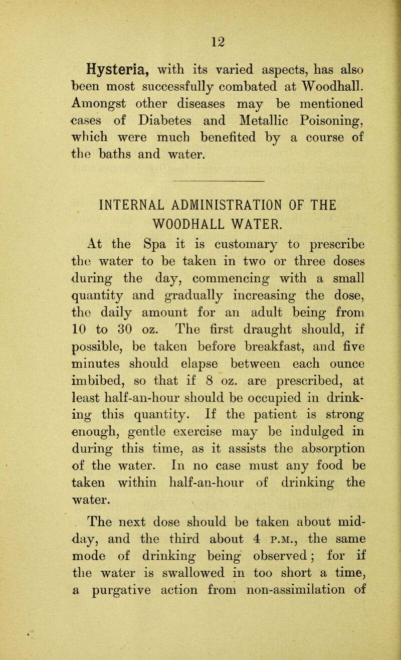 Hysteria, with its varied aspects, has also been most successfully combated at Woodhall. Amongst other diseases may be mentioned €ases of Diabetes and Metallic Poisoning, which were much benefited by a course of the baths and water. INTERNAL ADMINISTRATION OF THE WOODHALL WATER. At the Spa it is customary to prescribe the water to be taken in two or three doses during the day, commencing with a small quantity and gradually increasing the dose, the daily amount for an adult being from 10 to 30 oz. The first draught should, if possible, be taken before breakfast, and five minutes should elapse between each ounce imbibed, so that if 8 oz. are prescribed, at least half-an-hour should be occupied in drink- ing this quantity. If the patient is strong enough, gentle exercise may be indulged in during this time, as it assists the absorption of the water. In no case must any food be taken within half-an-hour of drinking the water. The next dose should be taken about mid- day, and the third about 4 p.m., the same mode of drinking being observed; for if the water is swallowed in too short a time, a purgative action from non-assimilation of