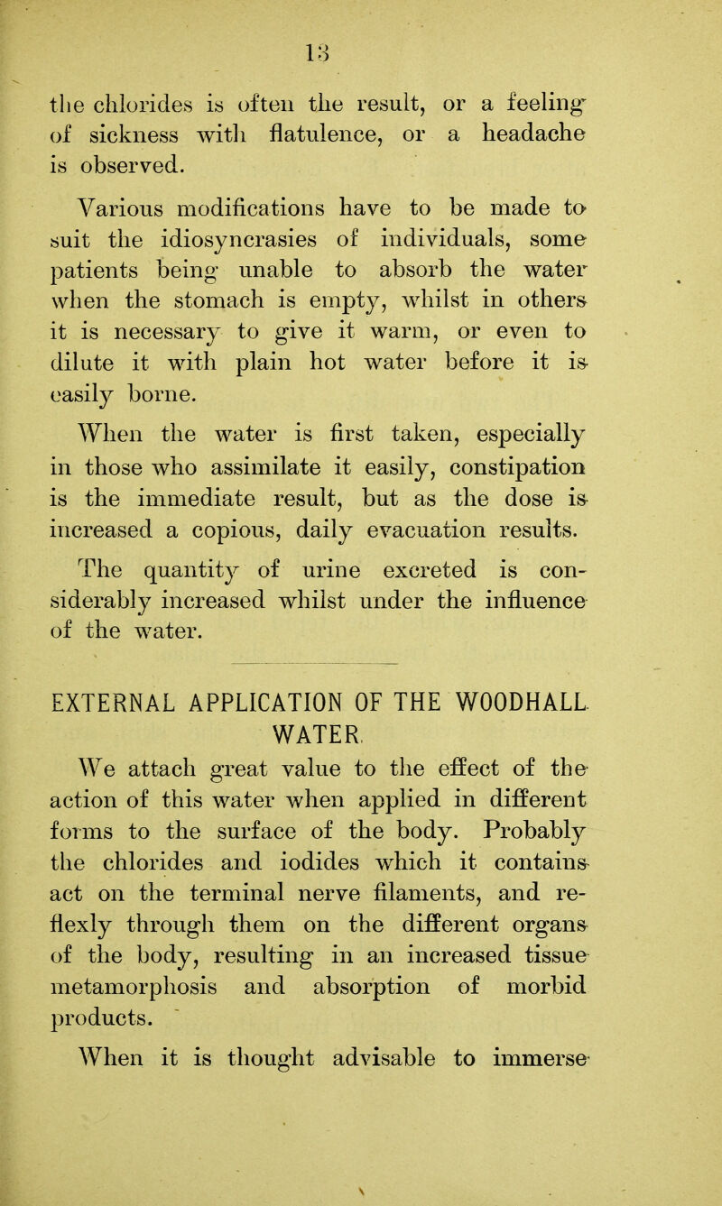 the chlorides is often the result, or a feelings of sickness witli flatulence, or a headache is observed. Various modifications have to be made to- suit the idiosyncrasies of individuals, some patients being unable to absorb the water when the stomach is empty, whilst in others it is necessary to give it warm, or even to dilute it with plain hot water before it is- easily borne. When the water is first taken, especially in those who assimilate it easily, constipation is the immediate result, but as the dose is^ increased a copious, daily evacuation results. The quantity of urine excreted is con- siderably increased whilst under the influence of the water. EXTERNAL APPLICATION OF THE WOODHALL WATER, We attach great value to the effect of the- action of this water when applied in different forms to the surface of the body. Probably the chlorides and iodides which it contains^ act on the terminal nerve filaments, and re- flexly through them on the different organs of the body, resulting in an increased tissue metamorphosis and absorption of morbid products. When it is thought advisable to immerse^