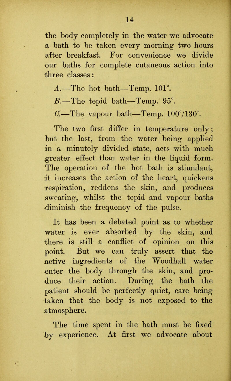 the body completely in the water we advocate a bath to be taken every morning two hours after breakfast. For convenience we divide our baths for complete cutaneous action into three classes: A.—The hot bath—Temp. 101°. 5.—The tepid bath—Temp. 95°. a—The vapour bath—Temp. 1007130°. The two first differ in temperature only; iDut the last, from the water being applied in a minutely divided state, acts with much greater effect than water in the liquid form. The operation of the hot bath is stimulant, it increases the action of the heart, quickens respiration, reddens the skin, and produces sweating, whilst the tepid and vapour baths diminish the frequency of the pulse. It has been a debated point as to whether water is ever absorbed by the skin, and there is still a conflict of opinion on this point. But we can truly assert that the active ingredients of the Woodhall water enter the body through the skin, and pro- duce their action. During the bath the patient should be perfectly quiet, care being taken that the body is not exposed to the atmosphere. The time spent in the bath must be fixed by experience. At first we advocate about