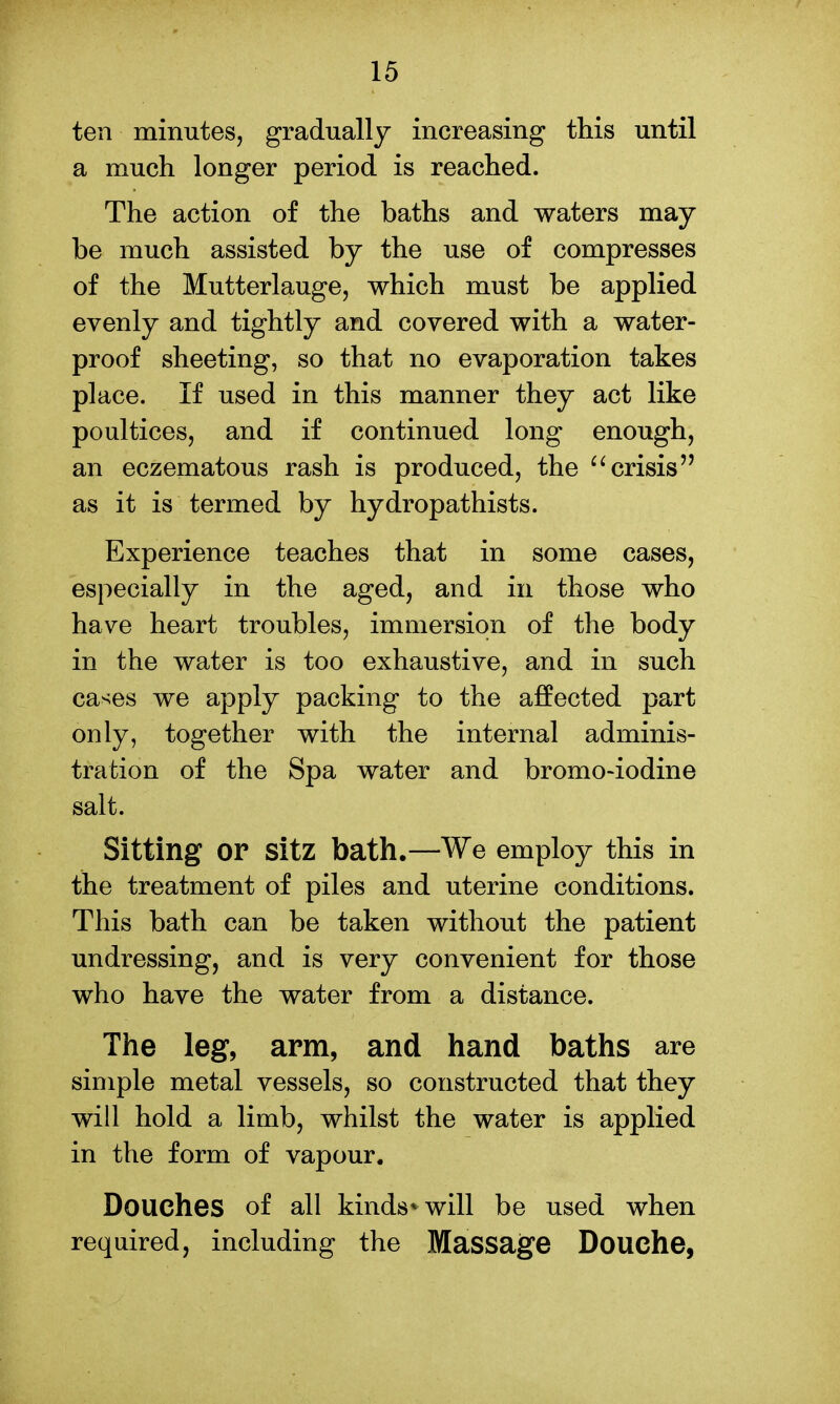 ten minutes, gradually increasing this until a much longer period is reached. The action of the baths and waters may be much assisted by the use of compresses of the Mutterlauge, which must be applied evenly and tightly and covered with a water- proof sheeting, so that no evaporation takes place. If used in this manner they act like poultices, and if continued long enough, an eczematous rash is produced, the crisis as it is termed by hydropathists. Experience teaches that in some cases, especially in the aged, and in those who have heart troubles, immersion of the body in the water is too exhaustive, and in such cases we apply packing to the affected part only, together with the internal adminis- tration of the Spa water and bromo-iodine salt. Sitting or Sitz bath.—We employ this in the treatment of piles and uterine conditions. This bath can be taken without the patient undressing, and is very convenient for those who have the water from a distance. The leg, arm, and hand baths are simple metal vessels, so constructed that they will hold a limb, whilst the water is applied in the form of vapour. Douches of all kinds* will be used when required, including the Massage Douche,