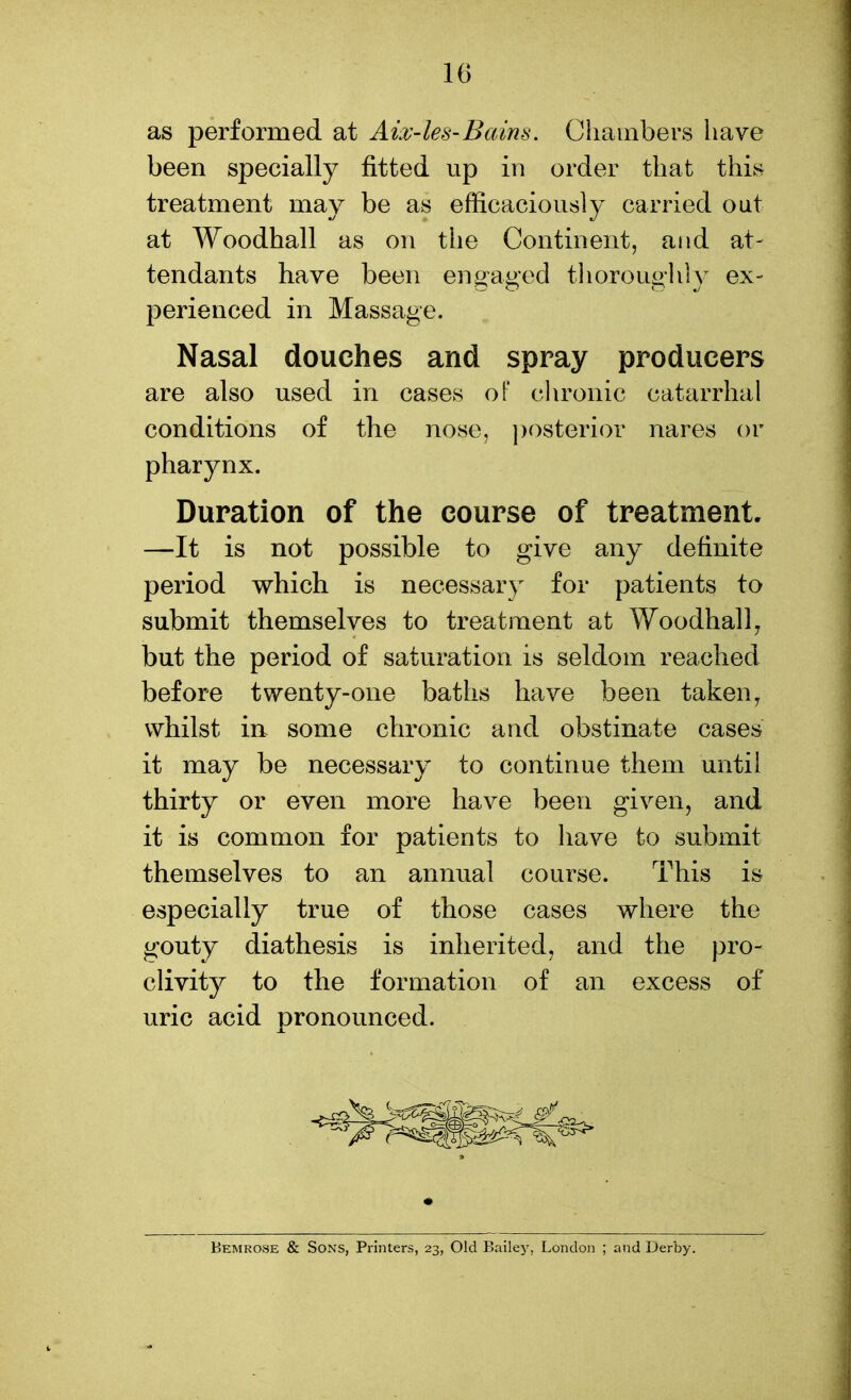 as performed at Aix-les-Bains. Chambers have been specially fitted up in order that this treatment may be as efficaciously carried out at Woodhall as on the Continent, and at- tendants have been engaged tlioroughiy ex- perienced in Massage. Nasal douches and spray producers are also used in cases of chronic catarrhal conditions of the nose, posterior nares or pharynx. Duration of the course of treatment. —It is not possible to give any definite period which is necessary for patients to submit themselves to treatment at Woodhall^ but the period of saturation is seldom reached before twenty-one baths have been taken, whilst in some chronic and obstinate cases it may be necessary to continue them until thirty or even more have been given, and it is common for patients to have to submit themselves to an annual course. This is especially true of those cases where the gouty diathesis is inherited, and the pro- clivity to the formation of an excess of uric acid pronounced. Bemrose & Sons, Printers, 23, Old Bailej', London ; and Derby.