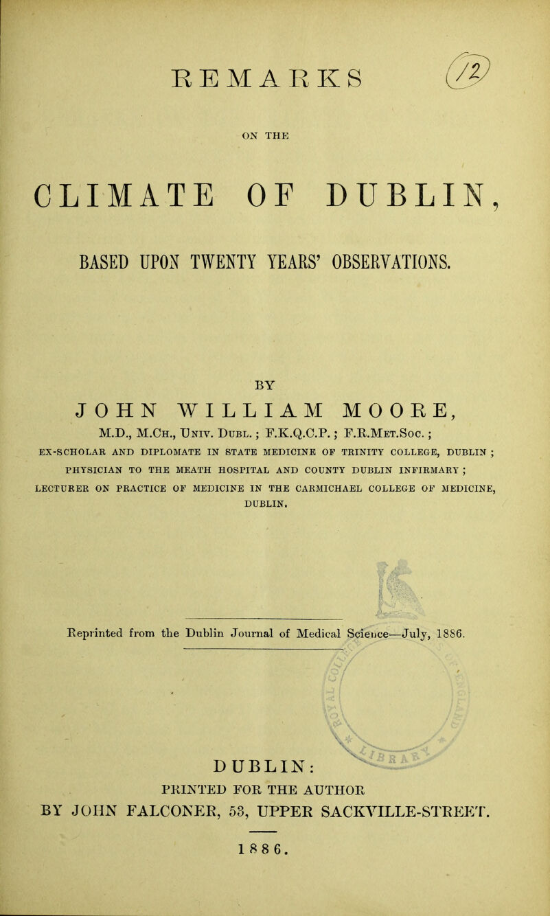 REMARKS @ ON THE CLIMATE OF DUBLIN, BASED UPON TWENTY YEARS' OBSERVATIONS. BY JOHN WILLIAM MOORE, M.D., M.Ch., Univ. Dubl. ; F.K.Q.C.P.; F.R.Met.Soc. ; EX-SCHOLAR AND DIPLOMATE IN STATE MEDICINE OF TRINITY COLLEGE, DUBLIN ; PHYSICIAN TO THE MEATH HOSPITAL AND COUNTY DUBLIN INFIRMARY J LECTURER ON PRACTICE OF MEDICINE IN THE CARMICHAEL COLLEGE OF MEDICINE, DUBLIN. Reprinted from the Dublin Journal of Medical Science—July, 1886. DUBLIN: PRINTED FOR THE AUTHOR BY JOHN FALCONER, 53, UPPER SACKVILLE-STREET.