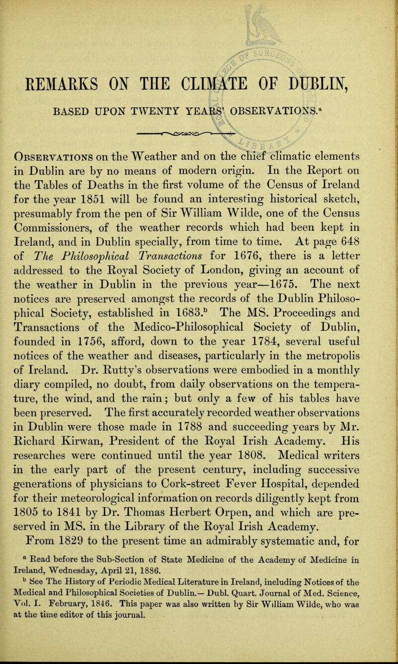 REMARKS ON THE CLIMATE OF DUBLIN, BASED UPON TWENTr YEARS' OBSERVATIONS.* Observations on the Weather and on the chief climatic elements in Dublin are by no means of modern origin. In the Report on the Tables of Deaths in the first volume of the Census of Ireland for the year 1851 will be found an interesting historical sketch, presumably from the pen of Sir William Wilde, one of the Census Commissioners, of the weather records which had been kept in Ireland, and in Dublin specially, from time to time. At page 648 of The Philosophical Transactions for 1676, there is a letter addressed to the Royal Society of London, giving an account of the weather in Dublin in the previous year—1675. The next notices are preserved amongst the records of the Dublin Philoso- phical Society, established in 1683.b The MS. Proceedings and Transactions of the Medico-Philosophical Society of Dublin, founded in 1756, afford, down to the year 1784, several useful notices of the weather and diseases, particularly in the metropolis of Ireland. Dr. Rutty's observations were embodied in a monthly diary compiled, no doubt, from daily observations on the tempera- ture, the wind, and the rain; but only a few of his tables have been preserved. The first accurately recorded weather observations in Dublin were those made in 1788 and succeeding years by Mr. Richard Kirwan, President of the Royal Irish Academy. His researches were continued until the year 1808. Medical writers in the early part of the present century, including successive generations of physicians to Cork-street Fever Hospital, depended for their meteorological information on records diligently kept from 1805 to 1841 by Dr. Thomas Herbert Orpen, and which are pre- served in MS. in the Library of the Royal Irish Academy. From 1829 to the present time an admirably systematic and, for a Read before the Sub-Section of State Medicine of the Academy of Medicine in Ireland, Wednesday, April 21, 1886. b See The History of Periodic Medical Literature in Ireland, including Notices of the Medical and Philosophical Societies of Dublin.— Dubl. Quart. Journal of Med. Science, Vol. I. February, 1846. This paper was also written by Sir William Wilde, who was at the time editor of this journal.