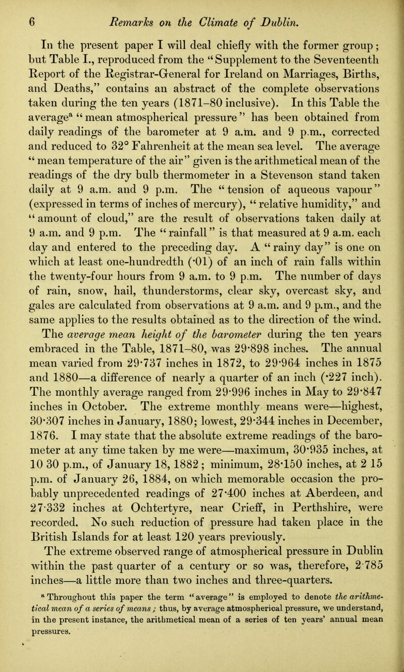 In the present paper I will deal chiefly with the former group; but Table I., reproduced from the Supplement to the Seventeenth Report of the Registrar-General for Ireland on Marriages, Births, and Deaths, contains an abstract of the complete observations taken during the ten years (1871-80 inclusive). In this Table the average8  mean atmospherical pressure  has been obtained from daily readings of the barometer at 9 a.m. and 9 p.m., corrected and reduced to 32° Fahrenheit at the mean sea level. The average  mean temperature of the air given is the arithmetical mean of the readings of the dry bulb thermometer in a Stevenson stand taken daily at 9 a.m. and 9 p.m. The tension of aqueous vapour (expressed in terms of inches of mercury),  relative humidity, and  amount of cloud, are the result of observations taken daily at 9 a.m. and 9 p.m. The  rainfall is that measured at 9 a.m. each day and entered to the preceding day. A rainy day is one on which at least one-hundredth (*01) of an inch of rain falls within the twenty-four hours from 9 a.m. to 9 p.m. The number of days of rain, snow, hail, thunderstorms, clear sky, overcast sky, and gales are calculated from observations at 9 a.m. and 9 p.m., and the same applies to the results obtained as to the direction of the wind. The average mean height of the barometer during the ten years embraced in the Table, 1871-80, was 29*898 inches. The annual mean varied from 29*737 inches in 1872, to 29*964 inches in 1875 and 1880—a difference of nearly a quarter of an inch ('227 inch). The monthly average ranged from 29*996 inches in May to 29*847 inches in October. The extreme monthly means were—highest, 30*307 inches in January, 1880; lowest, 29*344 inches in December, 1876. I may state that the absolute extreme readings of the baro- meter at any time taken by me were—maximum, 30*935 inches, at 10 30 p.m., of January 18, 1882 ; minimum, 28*150 inches, at 2 15 p.m. of January 26, 1884, on which memorable occasion the pro- bably unprecedented readings of 27*400 inches at Aberdeen, and 27-332 inches at Ochtertyre, near Crieff, in Perthshire, were recorded. No such reduction of pressure had taken place in the British Islands for at least 120 years previously. The extreme observed range of atmospherical pressure in Dublin within the past quarter of a century or so was, therefore, 2 785 inches—a little more than two inches and three-quarters. a Throughout this paper the term average is employed to denote the arithme- tical mean of a series of means ; thus, by average atmospherical pressure, we understand, in the present instance, the arithmetical mean of a series of ten years' annual mean pressures.