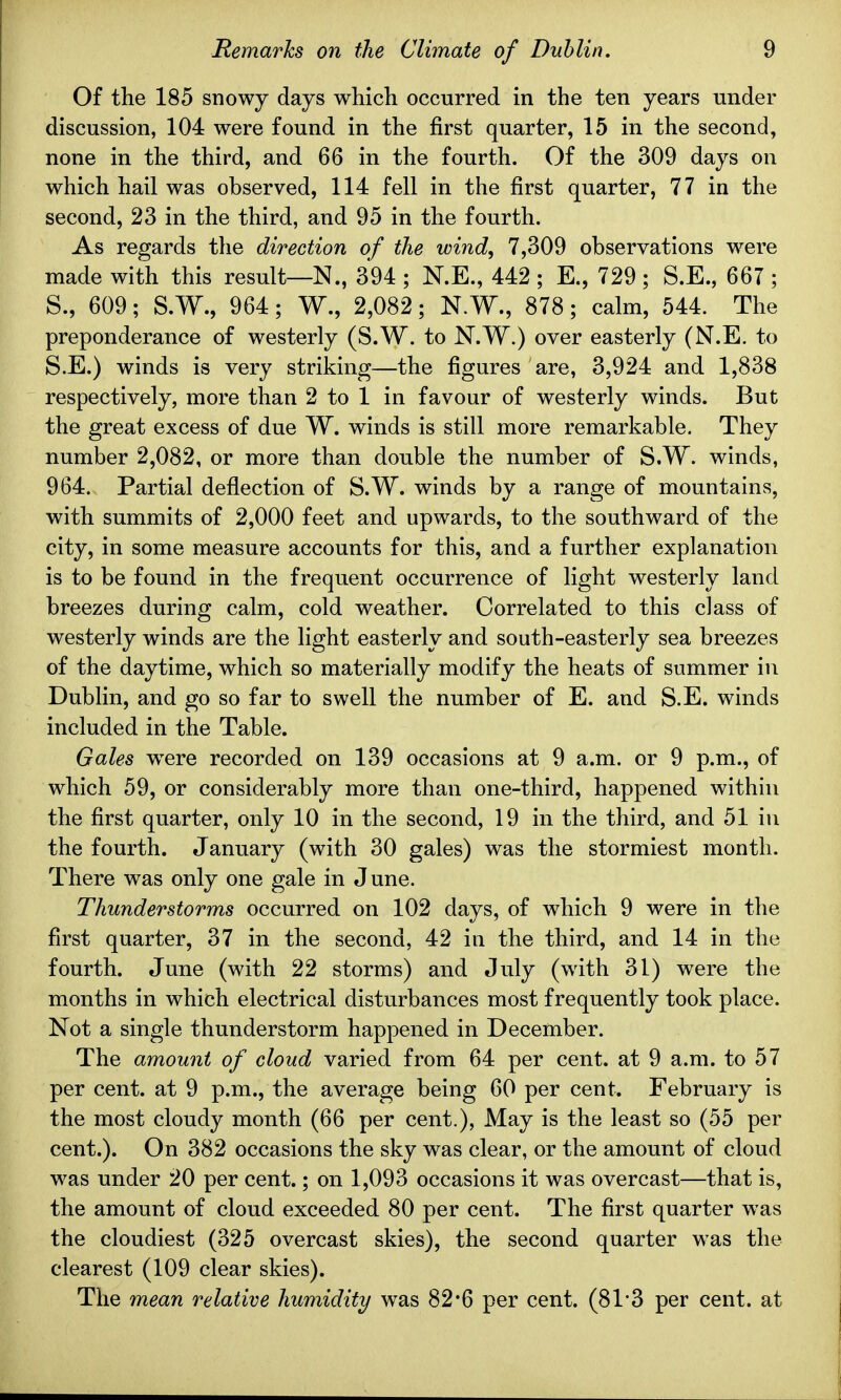 Of the 185 snowy days which occurred in the ten years under discussion, 104 were found in the first quarter, 15 in the second, none in the third, and 66 in the fourth. Of the 309 days on which hail was observed, 114 fell in the first quarter, 77 in the second, 23 in the third, and 95 in the fourth. As regards the direction of the wind, 7,309 observations were made with this result—N., 394 ; N.E., 442 ; E., 729 ; S.E., 667 ; S., 609; S.W., 964; W., 2,082; N.W., 878; calm, 544. The preponderance of westerly (S.W. to N.W.) over easterly (N.E. to S.E.) winds is very striking—the figures are, 3,924 and 1,838 respectively, more than 2 to 1 in favour of westerly winds. But the great excess of due W. winds is still more remarkable. They number 2,082, or more than double the number of S.W. winds, 964. Partial deflection of S.W. winds by a range of mountains, with summits of 2,000 feet and upwards, to the southward of the city, in some measure accounts for this, and a further explanation is to be found in the frequent occurrence of light westerly land breezes during calm, cold weather. Correlated to this class of westerly winds are the light easterly and south-easterly sea breezes of the daytime, which so materially modify the heats of summer in Dublin, and go so far to swell the number of E. and S.E. winds included in the Table. Gales wrere recorded on 139 occasions at 9 a.m. or 9 p.m., of which 59, or considerably more than one-third, happened within the first quarter, only 10 in the second, 19 in the third, and 51 in the fourth. January (with 30 gales) was the stormiest month. There was only one gale in June. Thunderstorms occurred on 102 days, of which 9 were in the first quarter, 37 in the second, 42 in the third, and 14 in the fourth. June (with 22 storms) and July (with 31) were the months in which electrical disturbances most frequently took place. Not a single thunderstorm happened in December. The amount of cloud varied from 64 per cent, at 9 a.m. to 57 per cent, at 9 p.m., the average being 60 per cent. February is the most cloudy month (66 per cent.), May is the least so (55 per cent.). On 382 occasions the sky was clear, or the amount of cloud was under 20 per cent.; on 1,093 occasions it was overcast—that is, the amount of cloud exceeded 80 per cent. The first quarter was the cloudiest (325 overcast skies), the second quarter was the clearest (109 clear skies). The mean relative humidity was 82*6 per cent. (81*3 per cent, at