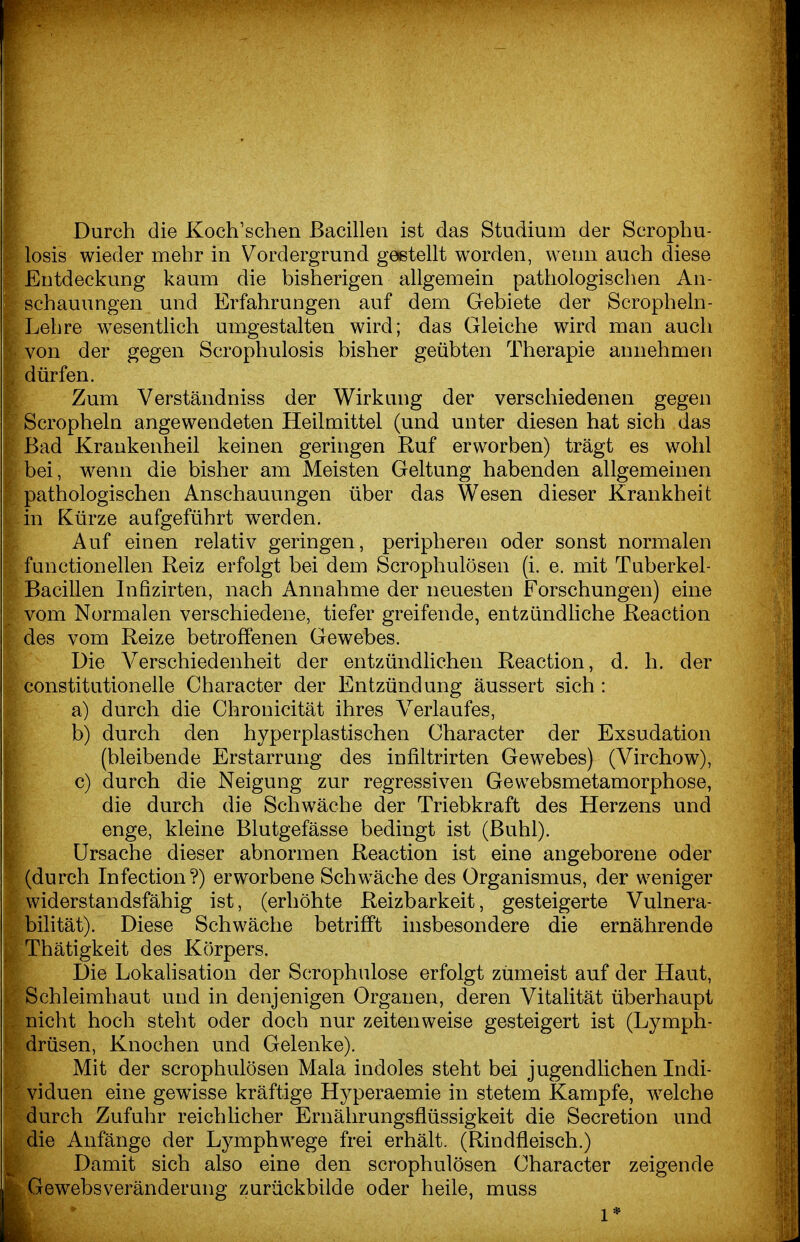 Durch die Koch'schen Bacillen ist das Studium der Scrophu- losis wieder mehr in Vordergrund gestellt worden, wenn auch diese Entdeckung kaum die bisherigen allgemein pathologischen An- schauungen und Erfahrungen auf dem Gebiete der Scropheln- Lehre wesentlich umgestalten wird; das Gleiche wird man auch von der gegen Scrophulosis bisher geübten Therapie annehmen dürfen. Zum Verständniss der Wirkung der verschiedenen gegen Scropheln angewendeten Heilmittel (und unter diesen hat sich das Bad Krankenheil keinen geringen Ruf erworben) trägt es wohl bei, wenn die bisher am Meisten Geltung habenden allgemeinen pathologischen Anschauungen über das Wesen dieser Krankheit in Kürze aufgeführt wwden. Auf einen relativ geringen, peripheren oder sonst normalen functionellen Reiz erfolgt bei dem Scrophulösen (i. e. mit Tuberkel- Bacillen Infizirten, nach Annahme der neuesten Forschungen) eine vom Normalen verschiedene, tiefer greifende, entzündhche Reaction des vom Reize betroffenen Gewebes. Die Verschiedenheit der entzündlichen Reaction, d. h. der constitutionelle Character der Entzündung äussert sich : a) durch die Chronicität ihres Verlaufes, b) durch den hyperplastischen Character der Exsudation (bleibende Erstarrung des infiltrirten Gewebes) (Virchow), c) durch die Neigung zur regressiven Gewebsmetamorphose, die durch die Schwäche der Triebkraft des Herzens und enge, kleine Blutgefässe bedingt ist (Buhl). Ursache dieser abnormen Reaction ist eine angeborene oder (durch Infection?) erworbene Schwäche des Organismus, der weniger widerstandsfähig ist, (erhöhte Reizbarkeit, gesteigerte Vulnera- bihtät). Diese Schwäche betrifft insbesondere die ernährende Thätigkeit des Körpers. Die Lokalisation der Scrophulose erfolgt zumeist auf der Haut, Schleimhaut und in denjenigen Organen, deren Vitalität überhaupt nicht hoch steht oder doch nur zeitenweise gesteigert ist (Lymph- drüsen, Knochen und Gelenke). A Mit der scrophulösen Mala indoles steht bei jugendlichen Indi- ividuen eine gewisse kräftige Hyperaemie in stetem Kampfe, w^elche durch Zufuhr reichlicher Ernälirungsfiüssigkeit die Secretion und die Anfänge der Lymphwege frei erhält. (Rindfleisch.) Damit sich also eine den scrophulösen Character zeigende Gewebsveränderung zurückbilde oder heile, muss 1*