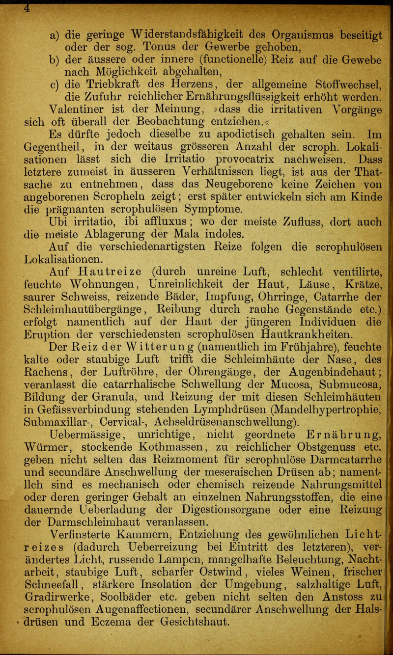 a) die geringe Widerstandsfähigkeit des Organismus beseitigt oder der sog. Tonus der Gewerbe gehoben, b) der äussere oder innere (functionelle) Reiz auf die Gewebe nach Möghchkeit abgehalten, c) die Triebkraft des Herzens, der allgemeine Stoffwechsel, die Zufuhr reichücher Ernährungsflüssigkeit erhöht werden. Valentiner ist der Meinung, »dass die irritativen Vorgänge sich oft überall der Beobachtung entziehen.« Es dürfte jedoch dieselbe zu apodictisch gehalten sein. Im Gegentheil, in der weitaus grösseren Anzahl der scroph. Lokali- sationen läSst sich die Irritatio provocatrix nachweisen. Dass letztere zumeist in äusseren Verhältnissen liegt, ist aus der That- sache zu entnehmen, dass das Neugeborene keine Zeichen von angeborenen Scropheln zeigt; erst später entwickeln sich am Kinde die prägnanten scrophülösen Symptome. Ubi irritatio, ibi affluxus ; wo der meiste Zufluss, dort auch die meiste Ablagerung der Mala indoles. Auf die verschiedenartigsten Reize folgen die scrophülösen Lokalisationen. Auf Hautreize (durch unreine Luft, schlecht ventilirte, feuchte Wohnungen, Unrein Ii chkeit der Haut, Läuse, Krätze, saurer Schweiss, reizende Bäder, Impfung, Ohrringe, Catarrhe der Schleimhautübergänge, Reibung durch rauhe Gegenstände etc.) erfolgt namentlich auf der Haut der jüngeren Individuen die Eruption der verschiedensten scrophülösen Hautkrankheiten. Der Reiz der Witterung (namentlich im Frühjahre), feuchte kalte oder staubige Luft trifft die Schleimhäute der Nase, des Rachens, der Luftröhre, der Ohrengänge, der Augenbindehaut; veranlasst die catarrhalische Schwellung der Mucosa, Submucosa^ Bildung der Granula, und Reizung der mit diesen Schleimhäuten in Gefässverbindung stehenden Lymphdrüsen (Mandelhypertrophie, Submaxillar-, Cervical-, Achseldrüsenanschwellung). üebermässige, unrichtige, nicht geordnete Ernährung, Würmer, stockende Kothmassen, zu reichlicher Obstgenuss etc. geben nicht selten das Reizmoment für scrophulöse Darmcatarrhe und secundäre Anschwellung der meseraischen Drüsen ab; nament- lich sind es mechanisch oder chemisch reizende Nahrungsmittel oder deren geringer Gehalt an einzelnen Nahrungsstoffen, die eine dauernde Ueberladung der Digestionsorgane oder eine Reizung der Darmschleimhaut veranlassen. Verfinsterte Kammern, Entziehung des gewöhnlichen Licht- reizes (dadurch Ueberreizung bei Eintritt des letzteren), ver- ändertes Licht, russende Lampen, mangelhafte Beleuchtung, Nacht- arbeit , staubige Luft, scharfer Ostwind, vieles Weinen, frischer Schneefall, stärkere Insolation der Umgebung, salzhaltige Luft, Gradirwerke, Soolbäder etc. geben nicht selten den Anstoss zu scrophülösen Augenaffectionen, secundärer Anschwellung der Hals- ' drüsen und Eczema der Gesichtshaut.