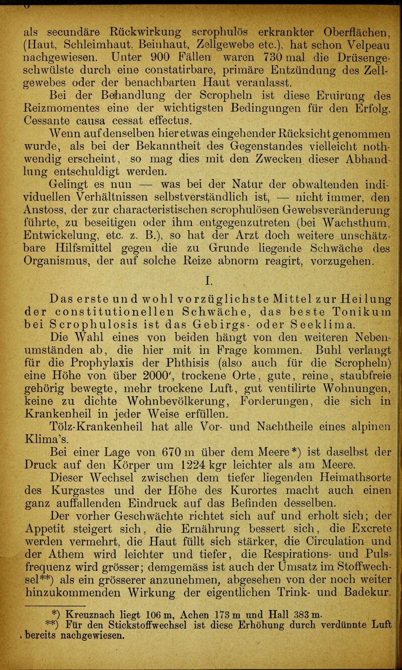 als securidäre Rückwirkung scroplmlös erkrankter Oberflächen, (Haut, Schleimhaut, Beinhaut, Zellgewebe etc.), hat schon Velpeau nachgewiesen. Unter 900 Fällen waren 730 mal die Drüsenge- schwülste durch eine constatirbare, primäre Entzündung des Zell- gewebes oder der benachbarten Haut veranlasst. Bei der Behandlung der Scropheln ist diese Eruirüng des Reizmomentes eine der wichtigsten Bedingungen für den Erfolg. Cessante causa cessat effectus. Wenn auf denselben hier etwas eingehender Rücksicht genommen wurde, als bei der Bekanntheit des Gegenstandes vielleicht noth- wendig erscheint, so mag dies mit den Zwecken dieser Abhand- lung entschuldigt werden. Gelingt es nun — was bei der Natur der obwaltenden indi- viduellen Verhältnissen selbstverständlich ist, — nicht immer, den Anstoss, der zur characteristischen scrophulösen Gewebsveränderung führte, zu beseitigen oder ihm entgegenzutreten (bei Wachsthum, Entwickelung, etc. z. B.), so hat der Arzt doch weitere unschätz- bare Hilfsmittel gegen die zu Grunde liegende Schwäche des Organismus, der auf solche Reize abnorm reagirt, vorzugehen. I. Das erste und wohl vorzüglichste Mittel zurHeilung der constitutionellen Schwäche, das beste Tonikum bei Scrophulosis ist das Gebirgs- oder Seeklima. Die Wahl eines von beiden hängt von den weiteren Neben- umständen ab, die hier mit in Frage kommen. Buhl verlangt für die Prophylaxis der Phthisis (also auch für die Scropheln) eine Höhe von über 2000', trockene Orte, gute, reine, staubfreie gehörig bewegte, mehr trockene Luft, gut ventilirte Wohnungen, keine zu dichte Wohnbevölkerung, Forderungen, die sich in Kranken heil in jeder Weise erfüllen. Tölz-Krankenheil hat alle Vor- und Na^htheile eines alpinen Khma's. Bei einer Lage von 670 m über dem Meere*) ist daselbst der Druck auf den Körper um 1224 kgr leichter als am Meere. Dieser Wechsel zwischen dem tiefer liegenden Heimathsorte des Kurgastes und der Höhe des Kurortes macht auch einen j ganz auffallenden Eindruck auf das Befinden desselben. | Der vorher Geschwächte richtet sich auf und erholt sich; der Appetit steigert sich, die Ernährung bessert sich, die Excrete | werden vermehrt, die Haut füllt sich stärker, die Circulation und | der Athem wird leichter und tiefer, die Respirations- und Puls-1 frequenz wird grösser; demgemäss ist auch der Umsatz im Stoffwech- ! sei**) als ein grösserer anzunehmen, abgesehen von der noch weiter hinzukommenden Wirkung der eigentlichen Trink- und Badekur. *) Kreuznach liegt 106 m, Achen 173 m und Hall 383 m. **) Für den Stickstoffwechsel ist diese Erhöhung durch verdünnte Luft i bereits nachgewiesen.