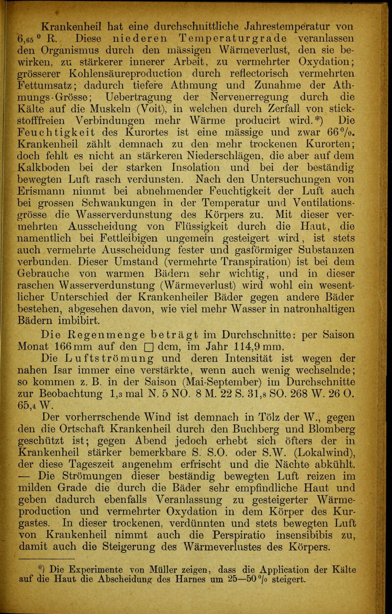 Krankenheil hat eine durchschnittliche Jahrestemperatur von 6,65 ^ R. Diese niederen Temperaturgrade veranlassen den Organismus durch den massigen Wärmeverlust, den sie be- wirken, zu stärkerer innerer Arbeit, zu vermehrter Oxydation; grösserer Kohlensäureproduction durch reflectorisch vermehrten Fettumsatz; dadurch tiefere Athmung und Zunahme der Ath- mungs-Grösse; Uebertragung der Nervenerregung durch die Kälte auf die Muskeln (Voit), in welchen durch Zerfall von stick- stofffreien Verbindungen mehr Wärme producirt wird.*) Die Feuchtigkeit des Kurortes ist eine mässige und zwar 667o. Krankenheil zählt demnach zu den mehr trockenen Kurorten; doch fehlt es nicht an stärkeren Niederschlägen, die aber auf dem Kalkboden bei der starken Insolation und bei der beständig bewegten Luft rasch verdunsten. Nach den Untersuchungen von Erismann nimmt bei abnehmender Feuchtigkeit der Luft auch bei grossen Schwankungen in der Temperatur und Ventilations- grösse die Wasserverdunstung des Körpers zu. Mit dieser ver- mehrten Ausscheidung von Flüssigkeit durch die Haut, die namentlich bei Fettleibigen ungemein gesteigert wird, ist stets auch vermehrte Ausscheidung fester und gasförmiger Substanzen verbunden. Dieser Umstand (vermehrte Transpiration) ist bei dem Gebrauche von warmen Bädern sehr wichtig, und in dieser raschen Wasserverdunstung (Wärmeverlust) wird wohl ein wesent- licher Unterschied der Krankenheiler Bäder gegen andere Bäder bestehen, abgesehen davon, wie viel mehr Wasser in natronhaltigen Bädern imbibirt. Die Regenmenge beträgt im Durchschnitte: per Saison Monat 166 mm auf den □ dem, im Jahr 114,9 mm. Die Luftströmung und deren Intensität ist wegen der nahen Isar immer eine verstärkte, wenn auch wenig wechselnde; so kommen z. B. in der Saison (Mai-September) im Durchschnitte zur Beobachtung 1,3 mal N. 5 NO. 8 M. 22 S. 31,8 SO. 268 W. 26 0. 65,4 W. Der vorherrschende Wind ist demnach in Tölz der W., gegen den die Ortschaft Krankenheil durch den Buchberg und Blomberg geschützt ist; gegen Abend jedoch erhebt sich öfters der in Krankenheil stärker bemerkbare S. S.O. oder S.W. (Lokalwind), der diese Tageszeit angenehm erfrischt und die Nächte abkühlt. — Die Strömungen dieser beständig bewegten Luft reizen im milden Grade die durch die Bäder sehr empfindHche Haut und geben dadurch ebenfalls Veranlassung zu gesteigerter Wärme- production und vermehrter Oxydation in dem Körper des Kur- gastes. In dieser trockenen, verdünnten und stets bewegten Luft von Krankenheil nimmt auch die Perspiratio insensibibis zu, damit auch die Steigerung des Wärmeverlustes des Körpers. *) Die Experimente von Müller zeigen, dass die Application der Kälte auf die Haut die Abscheidung des Harnes um 25—50°/o steigert.