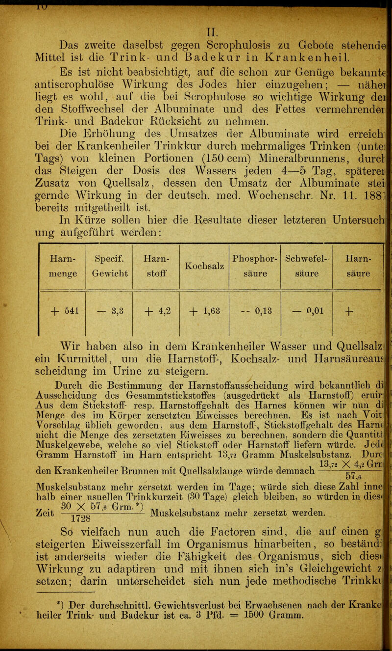 II. Das zweite daselbst gegen Scrophulosis zu Gebote stehende Mittel ist die Trink- und Badekur in Kranken heil. Es ist nicht beabsichtigt, auf die schon zur Genüge bekannte antiscrophulöse Wirkung des Jodes hier einzugehen; — nähei liegt es wohl, auf die bei Scrophulose so wichtige Wirkung dei den Stoffwechsel der Albuminate und des Fettes vermehrender Trink- und Badekur Rücksicht zu nehmen. Die Erhöhung des Umsatzes der Albumhiate wird erreich bei der Krankenheiler Trinkkur durch mehrmahges Trinken (unte Tags) von kleinen Portionen (150 ccm) Mineralbrunnens, durcl das Steigen der Dosis des Wassers jeden 4—5 Tag, späterer Zusatz von Quellsalz, dessen den Umsatz der Albuminate stei gernde Wirkung in der deutsch, med. Wochenschr. Nr. 11. 188 bereits mitgetheilt ist. In Kürze sollen hier die Resultate dieser letzteren Untersuch ung aufgeführt werden: Harn- Specif. Harn- Kochsalz Phosphor- Schwefel-- Harn- menge Gewicht stoff säure säure säure + 541 — 3,3 -f 4,2 + 1,63 -- 0,13 — 0,01 4- Wir haben also in dem Krankenheiler Wasser und Quellsalz ein Kurmittel, um die Harnstoff-, Kochsalz- und Harnsäureauj Scheidung irxi Urine zu steigern. Durch die Bestimmung der Harnstoffausscheidung wird bekanntlich di Ausscheidung des Gesammtstickstoffes (ausgedrückt als Harnstoff) eruir Aus dem Stickstoff- resp. Harnstoffgehalt des Harnes können wir nun di Menge des im Körper zersetzten Eiweisses berechnen. Es ist nach Voit Vorschlag üblich geworden, aus dem Harnstoff-, Stickstoffgehalt des Harm nicht die Menge des zersetzten Eiweisses zu berechnen, sondern die Quantit? Muskelgewebe, welche so viel Stickstoff oder Harnstoff liefern würde. Jede Gramm Harnstoff im Harn entspricht 13,72 Gramm Muskelsubstanz. Durc den Krankenheiler Brunnen mit Quellsalzlauge würde demnach - 57,6^ Muskelsubstanz mehr zersetzt werden im Tage; würde sich diese Zahl inne halb einer usuellen Trinkkurzeit (30 Tage) gleich bleiben, so würden in dies^ Zeit ^^1728^^^ ) ]y[uskelsubstanz mehr zersetzt werden. So vielfach nun auch die Factoren sind, die auf einen g steigerten Eiweisszerfall im Organismus hinarbeiten, so beständi ist anderseits wieder die Fähigkeit des Organismus, sich dies Wirkung zu adaptiren und mit ihnen sich in's Gleichgewicht z setzen; darin unterscheidet sich nun jede methodische Trinkki *) Der durchschnittl. Gewichtsverlust bei Erwachsenen nach der Kranke heiler Trink- und Badekur ist ca. 3 Pfd. = 1500 Gramm.