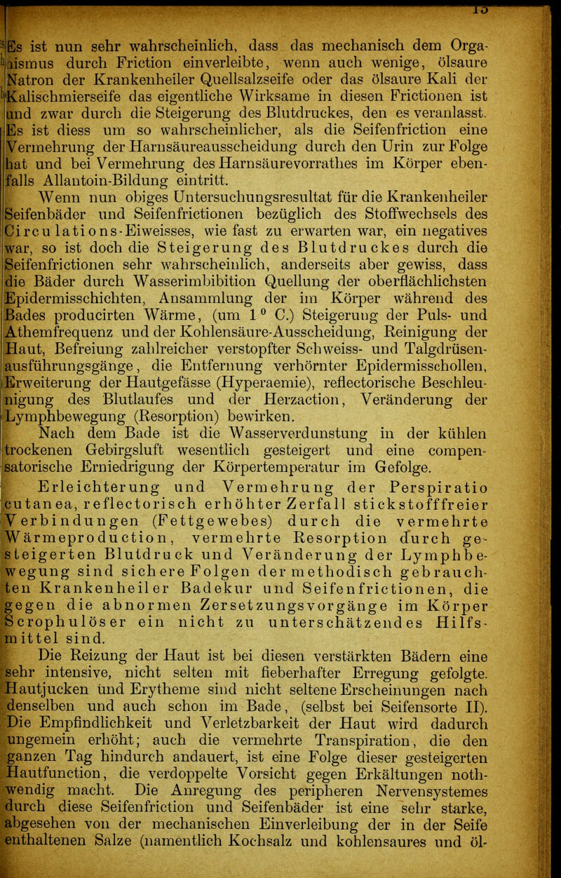 'SEs ist nun sehr wahrscheinlich, dass das mechanisch dem Orga- ^aismus durch Friction einverleibte, wenn auch wenige, Ölsäure Natron der Krankenheiler Quellsalzseife oder das Ölsäure Kali der ^Kalischmierseife das eigentliche Wirksame in diesen Frictionen ist und zwar durch die Steigerung des Blutdruckes, den es veranlasst. Es ist diess um so wahrscheinlicher, als die Seifen friction eine Vermehrung der Harn Säureausscheidung durch den Urin zur Folge hat und bei Vermehrung des Harnsäurevorrathes im Körper eben- falls Allantoin-Bildung eintritt. Wenn nun obiges üntersuchungsresultat für die Krankenheiler Seifenbäder und Seifenfrictionen bezüglich des Stoffwechsels des Circu lations-Eiweisses, wie fast zu erwarten war, ein negatives war, so ist doch die Steigerung des Blutdruckes durch die Seifenfrictionen sehr wahrscheinlich, anderseits aber gewiss, dass die Bäder durch Wasserimbibition Quellung der oberflächlichsten Epidermisschichten, Ansammlung der im Körper während des Bades producirten Wärme, (um 1^ C.) Steigerung der Puls- und Athemfrequenz und der Kohlensäure-Ausscheidung, Reinigung der Haut, Befreiung zahlreicher verstopfter Schweiss- und Talgdrüsen- ausführungsgänge , die Entfernung verhornter Epidermisschollen, Erweiterung der Hautgefässe (Hyperaemie), reflectorische Beschleu- nigung des Blutlaufes und der Herzaction, Veränderung der Lymphbewegung (Resorption) bewirken. Nach dem Bade ist die Wasserverdunstung in der kühlen trockenen Gebirgsluft wesentlich gesteigert und eine compen- satorische Erniedrigung der Körpertemperatur im Gefolge. ■ Erleichterung und Vermehrung der Perspiratio cutanea, reflectorisch erhöhter Zerfall stickstofffreier Verbindungen (Fettgewebes) durch die vermehrte Wärmeproduction, vermehrte Resorption durch ge- steigerten Blutdruck und Veränderung der Lymphbe- wegung sind sich ere Folgen der methodisch gebrauch- ten Krankenheiler Badekur und Seifenfrictionen, die gegen die abnormen Zersetzungsvorgänge im Körper Scrophulöser ein nicht zu unterschätzendes Hilfs- mittel sind. Die Reizung der Haut ist bei diesen verstärkten Bädern eine sehr intensive, nicht selten mit fieberhafter Erregung gefolgte. Hautjucken und Erytheme sind nicht seltene Erscheinungen nach denselben und auch schon im Bade, (selbst bei Seifensorte H). Die Empfindlichkeit und Verletzbarkeit der Haut wird dadurch ungemein erhöht; auch die vermehrte Transpiration, die den ganzen Tag hindurch andauert, ist eine Folge dieser gesteigerten Hautfunction, die verdoppelte Vorsicht gegen Erkältungen noth- wendig macht. Die Anregung des peripheren Nervensystemes durch diese Seifenfriction und Seifenbäder ist eine sehr starke, abgesehen von der mechanischen Einverleibung der in der Seife enthaltenen Salze (namentlich Kochsalz und kohlensaures und öl-