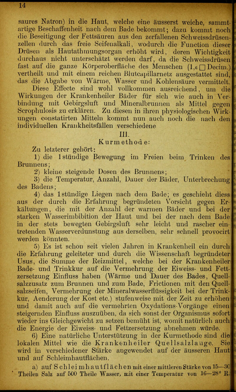 saures Natron) in die Haut, welche eine äusserst weiche, sammt artige Beschaffenheit nach dem Bade bekommt; dazu kommt noch die Beseitigung der Fettsäuren aus den zerfallenen Schweissdrüsen Zellen durch das freie Seifenalkali, wodurch die Function dieser Drüsen als Hautathraungsorgan erhöht wird, deren Wichtigkeit durchaus nicht unterschätzt werden darf, da die Schweissdrüsen fast auf die ganze Körperoberfläche des Menschen (1,6 □ Decim.) vertheilt und mit einem reichen ßlutcapillarnetz ausgestattet sind, das die Abgabe von Wärme, Wasser und Kohlensäure vermittelt. Diese Effecte sind wohl vollkommen ausreichend, um die Wirkungen der Krankenheiler Bäder für sich wie auch in Ver- bindung mit Gebirgsluft und Mineralbrunnen als Mittel gegen Scrophulosis zu erklären. Zu diesen in ihren physiologischen Wirk- ungen constatirten Mitteln kommt nun auch noch die nach den individuellen Krankheitsfällen verschiedene III. Kurmethod e: Zu letzterer gehört: 1) die 1 stündige Bewegung im Freien beim Trinken des Brunnens; 2) kleine steigende Dosen des Brunnens; 3) die Temperatur, Anzahl, Dauer der Bäder, Unterbrechung des Badens; 4) das 1 stündige Liegen nach dem Bade; es geschieht diess aus der durch die Erfahrung begründeten Vorsicht gegen Er kältungen, die mit der Anzahl der warmen Bäder und bei der starken Wasserimbibition der Haut und bei der nach dem Bade in der stets bewegten Gebirgsluft sehr leicht und rascher ein- tretenden Wasserverdunstung aus derselben, sehr schnell provocirt werden könnten. 5) Es ist schon seit vielen Jahren in Krankenheil ein durch die Erfahrung geleiteter und durch die Wissenschaft begründeter Usus, die Summe der Reizmittel, welche bei der Krankenheiler Bade- und Trinkkur auf die Vermehrung der Eiweiss- und Fett- zersetzung Einfluss haben (Wärme und Dauer des Bades, Quell- salzzusatz zum Brunnen und zum Bade, Frictionen mit den Quell- salzseifen, Vermehrung der Mineralwasserflüssigkeit bei der Trink- kur, Aenderung der Kost etc.) stufenweise mit der Zeit zu erhöhen und damit auch auf die vermehrten Oxydations-Vorgänge einen steigernden Einfluss auszuüben, da sich sonst der Organismus sofort wieder ins Gleichgewicht zu setzen bemüht ist, womit natürlich auch die Energie der Eiweiss- und Fettzersetzung abnehmen würde. 6) Eine natürliche Unterstützung in der Kurmethode sind die lokalen Mittel wie die Krankenheiler Quellsalzlauge. Sie wird in verschiedener Stärke angewendet auf der äusseren Haut und auf Schleimhautflächen. a) auf Schleimhautflächen mit einer mittleren Stärke von 15—3C Theilen Salz auf 500 Theile Wasser, mit einer Temperatur von 16—28° ß.
