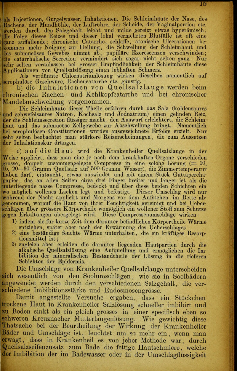 Jb t- als Injectionen, Gurgelwasser, Inhalationen. Die Sclileimhäute der Nase, des L Rachens, der Mundhöhle, der Luftröhre, der Scheide, der Vaginalportion etc. ' werden durch den Salzgehalt leicht und milde gereizt etwas hyperämisch; ' liie Folge dieses Reizes und dieser lokal vermehrten Blutfiille ist oft eine r [ganz auffallende; chronische Catarrhe, schlaffe, atonische Ulcerationen be- tkommen mehr Neigung zur Heilung, die Schwellung der Schleimhaut und les submucösen Gewebes nimmt ab, papilläre Excrescenzen verschwinden; iie catarrhalische Secretion vermindert sich sogar nicht selten ganz. Nur ) sehr selten veranlassen bei grosser Empfindlichkeit der Schleimhäute diese , Applicationen von Quellsalzlösung einen lebhaften Schmerz. I Als verdünnte Chlornatriumlösung wirken dieselben namentlich auf [ Scrophulöse Geschwüre, Rachencatarrhe etc. günstig. b) die Inhalationen von Quellsalzlauge werden beim ' bhronischen Rachen- und Kehlkopfcatarrhe und bei chronischer ' Mandelanschwellung vorgenommen. Die Schleimhäute dieser Theile erfahren durch das Salz (kohlensaures ' und schwefelsaures Natron, Kochsalz und Jodnatrium) einen gelinden Reiz, der die Schleimsecretion flüssiger macht, den Auswurf erleichtert, die Schleim- haut und das submucöse Zellgewebe zur Abschwellung bringt. Namentlich bei scrophulösen Constitutionen wurden ausgezeichnete Erfolge erzielt. Nur sehr selten beobachtet man stärkere Reizerscheinungen, die zum Aussetzen der Inhalationskur drängen. ' c) auf die Haut wird die Krankenheiler Quellsalzlauge in der Weise applicirt, dass man eine je nach dem krankhaften Organe verschieden grosse, doppelt zusammengelegte Compresse in eine solche Lösung (= 10, 15, 20—30 Gramm Quellsalz auf 500 Gramm Wasser), die Zimmertemperatur haben darf, eintaucht, etwas auswindet und mit einem Stück Guttapercha- papier, das an allen Seiten circa drei Finger breiter und länger ist als die unterliegende nasse Compresse, bedeckt und über diese beiden Schichten ein wo möglich wollenes Lacken legt und befestigt. Dieser Umschlag wird nur während der Nacht applicirt und Morgens vor dem Aufstehen im Bette ab- genommen, worauf die Haut von ihrer Feuchtigkeit gereinigt und bei Ueber- schlägen über grössere Körpertheile womöglich ein wollener Stoff zum Schutze gegen Erkältungen übergelegt wird. Diese'Compressenumschläge wirken: 1) indem sie für kurze Zeit dem darunter befindlichen Körpertheile Wärme entziehen, später aber nach der Erwärmung des Ueberschlages 2) eine beständige feuchte Wärme unterhalten, die ein kräftiges Resorp- tionsmittel ist; 3) zugleich aber erleiden die darunter liegenden Hautpartien durch die alkalische Quellsalzlösung eine Aufquellung und ermöglichen die Im- bibition der mineralischen Bestandtheile der Lösung in die tieferen Schichten der Epidermis. Die Umschläge von Krankenheiler Quellsalzlauge unterscheiden sich wesentlich von den Soolumschlägen, wie sie in Soolbädern angewendet werden durch den verschiedenen Salzgehalt, die ver- schiedene Imbibitionsstärke und Endosmosengrösse. Damit angestellte Versuche ergaben, dass ein Stückchen trockene Haut in Krankenheiler Salzlösung schneller imbibirt und zu Boden sinkt als ein gleich grosses in einer specifisch eben so schweren Kreuznacher Mutterlaugenlösung. Wie gewichtig diese Thatsache bei der Beurtheilung der Wirkung der Krankenheiler Bäder und Umschläge ist, leuchtet um so mehr ein, wenn man erwägt, dass in Krankenheil es von jeher Methode war, durch Quellsalzseifenzusatz zum Bade die fettige Hautschmiere, welche der Imbibition der im Badewasser oder in d6r Umschlagflüssigkeit