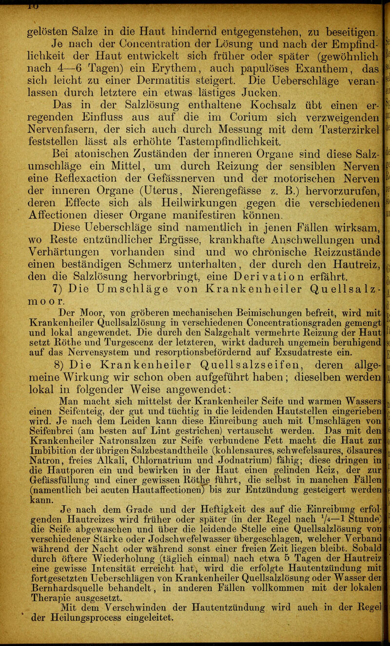 gelösten Salze in die Haut hindernd entgegenstehen, zu beseitigen. Je nach der Concentration der Lösung und nach der Empfind- lichkeit der Haut entwickelt sich früher oder später (gewöhnlich nach 4—6 Tagen) ein Erythem, auch papulöses Exanthem, das sich leicht zu einer Dermatitis steigert. Die üeberschläge veran- lassen durch letztere ein etwas lästiges Jucken. Das in der Salzlösung enthaltene Kochsalz übt einen er- ^1 regenden Einfiuss aus auf die im Corium sich verzweigenden Nervenfasern, der sich auch durch Messung mit dem Tasterzirkel feststellen lässt als erhöhte Tastempfindlichkeit. Bei atonischen Zuständen der inneren Organe sind diese Salz- ''^ Umschläge ein Mittel, um durch Reizung der sensiblen Nerven eine Reflexaction der Gefässnerven und der motorischen Nerven der inneren Organe (Uterus, Nierengefässe z. ß.) hervorzurufen, deren Effecte sich als Heilwirkungen gegen die verschiedenen ^ AfFectionen dieser Organe manifestiren können. Diese Üeberschläge sind namentlich in jenen Fällen wirksam,: wo Reste entzündhcher Ergüsse, krankhafte Anschwellungen und Verhärtungen vorhanden sind und wo chronische Reizzustände einen beständigen Schmerz unterhalten, der durch den Hautreiz, , den die Salzlösung hervorbringt, eine Derivation erfährt. 7) Die Umschläge von Krankenheiler Quellsalz- ^ m o o r. |j Der Moor, von gröberen mechanisclien Beimischungen befreit, wird mit p Krankenheiler Quellsalzlösung in verschiedenen Concentrationsgraden gemengt und lokal angewendet. Die durch den Salzgehalt vermehrte Reizung der Haut setzt Böthe und Turgescenz der letzteren, wirkt dadurch ungemein beruhigend s( auf das Nervensystem und resorptionsbefördernd auf Exsudatreste ein. ' i 8) Die Krankenheiler Quell salzseif en, deren allge-! ^ meine Wirkung wir schon oben aufgeführt haben; dieselben werden ^ lokal in folgender Weise angewendet: Man macht sich mittelst der Krankenheiler Seife und warmen Wassers j einen Seifeuteig, der gut und tüchtig in die leidenden Hautstellen eingerieben r, wird. Je nach dem Leiden kann diese Einreibung auch mit Umschlägen von ^ Seifenbrei (am besten auf Lint gestrichen) vertauscht werden. Das mit den Krankenheiler Natronsalzen zur Seife verbundene Fett macht die Haut zur fj Imbibition der übrigen Salzbestandtheile (kohlensaures, schwefelsaures, ölsaures ^ Natron, freies Alkali, Chlornatrium und Jodnatrium) fähig; diese dringen in die Hautporen ein und bewirken in der Haut einen gelinden Beiz, der zur Gefässfüllung und einer gewissen Böthe führt, die selbst in manchen Fällen (namentlich bei acuten Hautaffectionen^bis zur Entzündung gesteigert werden^ kann. Je nach dem Grade und der Heftigkeit des auf die Einreibung erfol- genden Hautreizes wird früher oder später (in der Begel nach ^/i—l Stunde' die Seife abgewaschen und über die leidende Stelle eine Quellsalzlösung von verschiedener Stärke oder Jodschwefelwasser übergeschlagen, welcher Verband während der Nacht oder während sonst einer freien Zeit liegen bleibt. Sobald durch öftere Wiederholung (täglich einmal) nach etwa 5 Tagen der Hautreiz eine gewisse Intensität erreicht hat, wird die erfolgte Hautentzündung mit fortgesetzten Ueberschlägen von Krankenheiler Quellsalzlösung oder Wasser der Bernhardsquelle behandelt, in anderen Fällen vollkommen mit der lokalen Therapie ausgesetzt. Mit dem Verschwinden der Hautentzündung wird auch in der Begeli der Heilungsprocess eingeleitet.