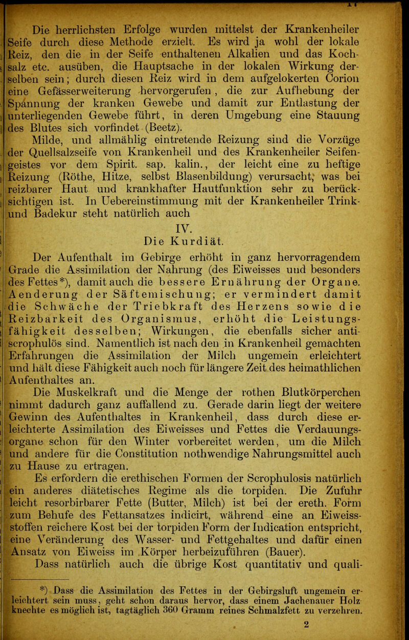 TT Die herrlichsten Erfolge wurden mittelst der Krankenheiler . Seife durch diese Methode erzielt. Es wird ja wohl der lokale 1 Reiz, den die in der Seife enthaltenen Alkalien und das Koch- 5 isalz etc. ausüben, die Hauptsache in der lokalen Wirkung der- . 'selben sein; durch diesen Reiz wird in dem aufgelokerten Corion eine Gefässerweiterung hervorgerufen, die zur Aufhebung der Spannung der kranken Gewebe und damit zur Entlastung der 1 unterliegenden Gewebe führt, in deren Umgebung eine Stauung Ildes Blutes sich vorfindet (Beetz). i Milde, und allmählig eintretende Reizung sind die Vorzüge der Quell salzseife von Krankenheil und des Krankenheiler Seifen- 1 geistes vor dem Spirit. sap. kaiin., der leicht eine zu heftige 1 Reizung (Rothe, Hitze, selbst Blasenbildung) verursacht; was bei reizbarer Haut und krankhafter Hautfunktion sehr zu berück- 1 sichtigen ist. In Uebereinstimmung mit der Krankenheiler Trink- und Badekur steht natürlich auch IV. l Die Kurdiät. ' Der Aufenthalt im Gebirge erhöht in ganz hervorragendem ' Grade die Assimilation der Nahrung (des Eiweisses und besonders desFettes*), damitauchdie bessere Ernährung der Organe. ■ Aenderung der Säftemischung; er vermindert damit die Schwäche der Triebkraft des Herzens sowie die [ Reizbarkeit des Organismus, erhöht die Leistungs- t fähigkeit desselben; Wirkungen, die ebenfalls sicher anti- 1 scrophulös sind. Namenthch ist nach den in Krankenheil gemachten Erfahrungen die Assimilation der Milch ungemein erleichtert • und hält diese Fähigkeit auch noch für längere Zeit des heimathlichen 1 Aufenthaltes an. Die Muskelkraft und die Menge der rothen Blutkörperchen i nimmt dadurch ganz auffallend zu. Gerade darin liegt der weitere I Gewinn des Aufenthaltes in Krankenheil, dass durch diese er- i leichterte Assimilation des Eiweisses und Fettes die Verdauungs- [ Organe schon für den Winter vorbereitet werden, um die Milch ' und andere für die Constitution nothwendige Nahrungsmittel auch I zu Hause zu ertragen. i Es erfordern die erethischen Formen der Scrophulosis natürlich I ein anderes diätetisches Regime als die torpiden. Die Zufuhr leicht resorbirbarer Fette (Butter, Milch) ist bei der ereth. Form j zum Behufe des Fettansatzes indicirt, während eine an Eiweiss- , Stoffen reichere Kost bei der torpiden Form der Indication entspricht, 1, eine Veränderung des Wasser- und Fettgehaltes und dafür einen tnsatz von Ei weiss im Körper herbeizuführen (Bauer). Dass natürlich auch die übrige Kost quantitativ und quali- *) Dass die Assimilation des Fettes in der Gebirgsluft ungemein er- leichtert sein muss, geht schon daraus hervor, dass einem Jachenauer Holz knechte es möglich ist, tagtäglich 360 Gramm reines Schmalzfett zu verzehren.