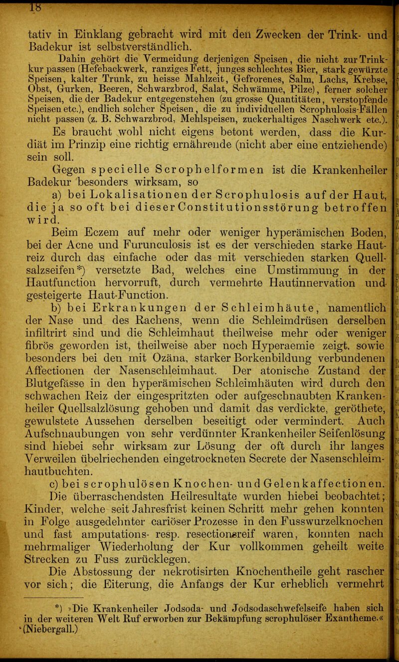 Badekur ist selbstverständlich. Dahin gehört die Vermeidung derjenigen Speisen, die nicht zur Trink- j kur passen (Hefebackwerk, ranziges Fett, junges schlechtes Bier, stark gewürzte Speisen, kalter Trunk, zu heisse Mahlzeit, Gefrorenes, Salm, Lachs, Krebse, » Obst, Grurken, Beeren, Schwarzbrod, Salat, Schwämme, Pilze), ferner solcher ^ Speisen, die der Badekur entgegenstehen (zu grosse Quantitäten, verstopfende Speisen etc.), endlich solcher Speisen, die zu individuellen Scrophulosis-Fällen ^ nicht passen (z. B. Schwarzbrod, Mehlspeisen, zuckerhaltiges Naschwerk etc.). J Es braucht wohl nicht eigens betont werden, dass die Kur- diät im Prinzip eine richtig ernährende (nicht aber eine entziehende) sein soll. g Gegen specielle Scr oph elformen ist die Krankenheiler Badekur besonders wirksam, so a) bei Lokalisationen der Scrophulo«is auf der Haut, die ja so oft bei dieserConstitutionsstörung betroffen '^ wird. n Beim Eczem auf mehr oder weniger hyperämischen Boden, bei der Acne und Furunculosis ist es der verschieden starke Haut- reiz durch das einfache oder das mit verschieden starken Quell- salzseifen*) versetzte Bad, welches eine Umstimmung in der Hautfunction hervorruft, durch vermehrte Hautinnervation und J gesteigerte Haut-Function. I b) bei Erkrankungen d er S chleimhäute, namentlich v der Nase und des Rachens, wenn die Schleimdrüsen derselben j' infiltrirt sind und die Schleimhaut theilweise mehr oder weniger , fibrös geworden ist, theilweise aber noch Hyperaemie zeigt, sowie besonders bei den mit Ozäna, starker Borkenbildung verbundenen p Affectionen der Nasenschleimhaut. Der atonische Zustand der Blutgefässe in den hyperämischen Schleimhäuten wird durch den ^ schwachen Reiz der eingespritzten oder aufgeschnaubten Kranken- heiler Quellsalzlösung gehoben und damit das verdickte, geröthete, gewulstete Aussehen derselben beseitigt oder vermindert. Auch Aufschuaubungen von sehr verdünnter Krankenheiler Seifenlösung sind hiebei sehr wirksam zur Lösung der oft durch ihr langes | Verweilen übelriechenden eingetrockneten Secrete der Nasenschleim- , hautbuchten. ^ c) bei scrophulösen Knochen-undGelenkaffectionen. Die überraschendsten Heilresultate wurden hiebei beobachtet; Kinder, welche seit Jahresfrist keinen Schritt mehr gehen konnten . in Folge ausgedehnter cariöser Prozesse in den Fusswurzelknochen und fast amputations- resp. resectiongreif waren, konnten nach , mehrmaliger Wiederholung der Kur vollkommen geheilt weite ^' Strecken zu Fuss zurücklegen. | Die Abstossung der nekrotisirten Knochentheile geht rascher ' vor sich; die Eiterung, die Anfangs der Kur erheblich vermehrt *) »Die Krankenheiler Jodsoda- und Jodsodaschwefelseife haben sich j,, in der weiteren Welt Ruf erworben zur Bekämpfung scrophulöser Exantheme.« v ^ (Niebergall.) -i