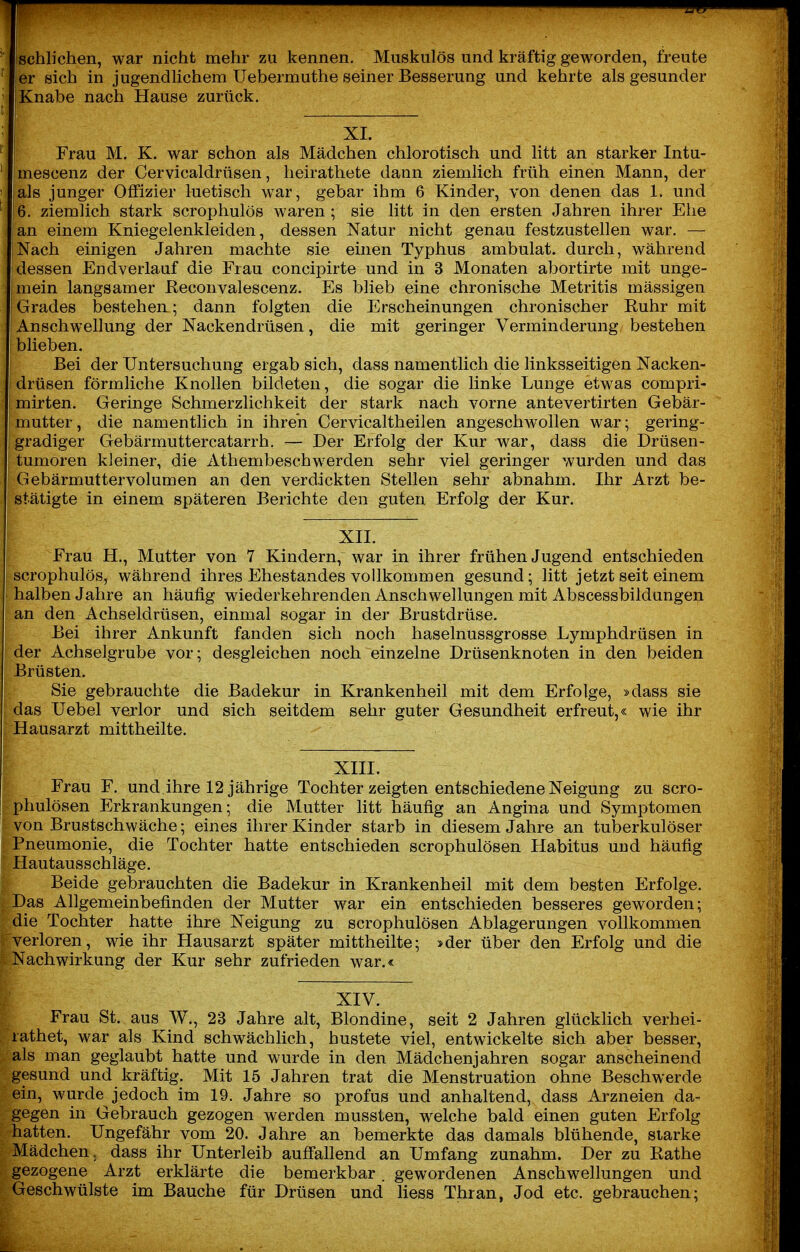 I ^^^^^^^^ ischlichen, war nicht mehr zu kennen. Muskulös und kräftig geworden, freute er sich in jugendlichem Uebermuthe seiner Besserung und kehrte als gesunder Knabe nach Hause zurück. XI. Frau M. K. war schon als Mädchen chlorotisch und litt an starker Intu- imescenz der Cervicaldrüsen, lieirathete dann ziemlich früh einen Mann, der als junger Offizier luetisch war, gebar ihm 6 Kinder, von denen das 1. und 6. ziemlich stark scrophulös waren ; sie litt in den ersten Jahren ihrer Ehe an einem Kniegelenkleiden, dessen Natur nicht genau festzustellen war. — Nach einigen Jahren machte sie einen Typhus ambulat. durch, während dessen Endverlauf die Frau concipirte und in 3 Monaten abortirte mit unge- mein langsamer ßeconvalescenz. Es blieb eine chronische Metritis mässigen Grades bestehen; dann folgten die Erscheinungen chronischer Ruhr mit Anschwellung der Nackendrüsen, die mit geringer Verminderung bestehen blieben. Bei der Untersuchung ergab sich, dass namentlich die linksseitigen Nacken- drüsen förmliche Knollen bildeten, die sogar die linke Lunge etwas compri- mirten. Geringe Schmerzlichkeit der stark nach vorne antevertirten Gebär- mutter, die namenthch in ihren Cervicaltheilen angeschwollen war; gering- gradiger Gebärmuttercatarrh. — Der Erfolg der Kur war, dass die Drüsen- tumoren kleiner, die Athembeschwerden sehr viel geringer wurden und das Gebärmuttervolumen an den verdickten Stellen sehr abnahm. Ihr Arzt be- stätigte in einem späteren Berichte den guten Erfolg der Kur. XII. Frau H., Mutter von 7 Kindern, war in ihrer frühen Jugend entschieden scrophulös, während ihres Ehestandes vollkommen gesund; litt jetzt seit einem halben Jahre an häufig wiederkehrenden Anschwellungen mit Abscessbildungen an den Achseldrüsen, einmal sogar in der Brustdrüse. Bei ihrer Ankunft fanden sich noch haselnussgrosse Lymphdrüsen in der Achselgrube vor; desgleichen noch einzelne Drüsenknoten in den beiden Brüsten. Sie gebrauchte die Badekur in Krankenheil mit dem Erfolge, »dass sie das Uebel verlor und sich seitdem sehr guter Gesundheit erfreut,« wie ihr Hausarzt mittheilte. XIIL Frau F. und ihre 12 jährige Tochter zeigten entschiedene Neigung zu scro- phulösen Erkrankungen; die Mutter litt häufig an Angina und Symptomen von Brustschwäche; eines ihrer Kinder starb in diesem Jahre an tuberkulöser Pneumonie, die Tochter hatte entschieden scrophulösen Habitus und häufig Hautausschläge. Beide gebrauchten die Badekur in Krankenheil mit dem besten Erfolge. Das Allgemeinbefinden der Mutter war ein entschieden besseres geworden; die Tochter hatte ihre Neigung zu scrophulösen Ablagerungen vollkommen verloren, wie ihr Hausarzt später mittheilte; »der über den Erfolg und die Nachwirkung der Kur sehr zufrieden war.« XIV. Frau St. aus W., 23 Jahre alt, Blondine, seit 2 Jahren glücklich verhei- lathet, war als Kind schwächlich, hustete viel, entwickelte sich aber besser, als man geglaubt hatte und wurde in den Mädchenjahren sogar anscheinend gesund und kräftig. Mit 15 Jahren trat die Menstruation ohne Beschwerde ein, wurde jedoch im 19. Jahre so profus und anhaltend, dass Arzneien da- gegen in Gebrauch gezogen w^erden mussten, w^elche bald einen guten Erfolg hatten. Ungefähr vom 20. Jahre an bemerkte das damals blühende, starke Mädchen, dass ihr Unterleib aufi'allend an Umfang zunahm. Der zu Eathe gezogene Arzt erklärte die bemerkbar. gewordenen Anschwellungen und Geschwülste im Bauche für Drüsen und Hess Thran, Jod etc. gebrauchen;