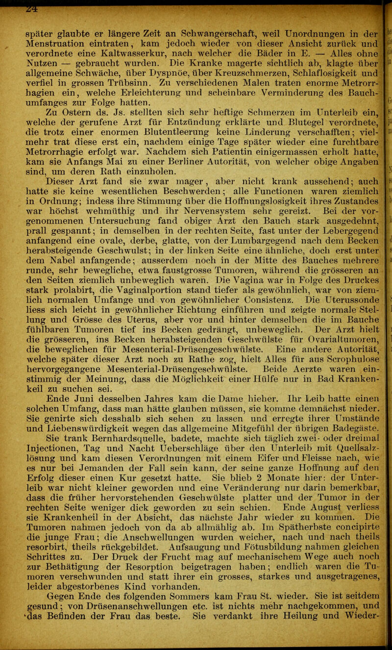 ff später glaubte er längere Zeit an Schwangerschaft, weil Unordnungen in der l^^' Menstruation eintraten, kam jedoch wieder von dieser Ansicht zurück und ''l^ verordnete eine Kaltwasserkur, nach welcher die Bäder in E. — Alles ohne Nutzen — gebraucht wurden. Die Kranke magerte sichthch ab, klagte über allgemeine Schwäche, über Dyspnoe, über Kreuzschmerzen, Schlaflosigkeit und verfiel in grossen Trübsinn. Zu verschiedenen Malen traten enorme Metrorr- hagien ein, welche Erleichterung imd scheinbare Verminderung des Bauch- umfanges zur Folge hatten. (i' Zu Ostern ds. Js. stellten sich sehr heftige Schmerzen im Unterleib ein, f^' welche der gerufene Arzt für Entzündung erklärte und Blutegel verordnete, P die trotz einer enormen Blutentleerung keine Linderung verschafften; viel- mehr trat diese erst ein, nachdem einige Tage später wieder eine furchtbare Metrorrhagie erfolgt war. Nachdem sich Patientin einigermassen erholt hatte, kam sie Anfangs Mai zu einer Berliner Autorität, von welcher obige Angaben sind, um deren Rath einzuholen. ^ Dieser Arzt fand sie zwar mager, aber nicht krank aussehend; auch ff hatte sie keine wesentlichen Beschwerden; alle Functionen waren ziemlich ^ in Ordnung; indess ihre Stimmung über die Hoffnungslosigkeit ihres Zustandes ' war höchst wehmüthig und ihr Nervensystem sehr gereizt. Bei der vor- genommenen Untersuchung fand obiger Arzt den Bauch stark ausgedehnt, 1' prall gespannt; in demselben in der rechten Seite, fast unter der Lebergegend \i anfangend eine ovale, derbe, glatte, von der Lumbargegend nach dem Becken j ^1 herabsteigende Geschwulst; in der linken Seite eine ähnhche, doch erst unter j 8 dem Nabel anfangende; ausserdem noch in der Mitte des Bauches mehrere » runde, sehr bewegliche, etwa faustgrosse Tumoren, während die grösseren an ; den Seiten ziemlich unbeweglich waren. Die Vagina war in Folge des Druckes stark prolabirt, die Vaginalportion stand tiefer als gewöhnlich, war von ziem- j lieh normalen Umfange und von gewöhnlicher Consistenz. Die Uterussonde j ^ liess sich leicht in gewöhnlicher Richtung einführen und zeigte normale Stel- I i 1 lung und Grösse des Uterus, aber vor und hinter demselben die im Bauche fühlbaren Tumoren tief ins Becken gedrängt, unbeweglich. Der Arzt hielt i die grösseren, ins Becken herabsteigenden Geschwülste für Ovarialtumoren, hl die beweglichen für Mesenterial-Drüsengeschwülste. Eine andere Autorität, i welche später dieser Arzt noch zu Rathe zog, hielt Alles für aus Scrophulose hervorgegangene Mesenterial-Drüsengeschwülste. Beide Aerzte waren ein- stimmig der Meinung, dass die Möglichkeit einer Hülfe nur in Bad Kranken- keil zu suchen sei. , Ende Juni desselben Jahres kam die Dame hieher. Ihr Leib hatte einen solchen Umfang, dass man hätte glauben müssen, sie komme demnächst nieder. Sie genirte sich desshalb sich sehen zu lassen und erregte ihrer Umstände und Liebenswürdigkeit wegen das allgemeine Mitgefühl der übrigen Badegäste. ■ Sie trank Bernhardsquelle, badete, machte sich täglich zwei- oder dreimal Injectionen, Tag und Nacht Ueberschläge über den Unterleib mit Quellsalz- lösung und kam diesen Verordnungen mit einem Eifer und Fleisse nach, wie \ es nur bei Jemanden der Fall sein kann, der seine ganze Hoffnung auf den Erfolg dieser einen Kur gesetzt hatte. Sie blieb 2 Monate hier: der Unter- leib war nicht kleiner geworden und eine Veränderung nur darin bemerkbar, dass die früher hervorstehenden Geschwülste platter und der Tumor in der rechten Seite weniger dick geworden zu sein schien. Ende August verliess sie Krankenheil in der Absicht, das nächste Jahr wieder zu kommen. Die Tumoren nahmen jedoch von da ab allmählig ab. Im Spätherbste concipirte die junge Frau; die Anschwellungen wurden weicher, nach und nach theils resorbirt, theils rückgebildet. Aufsaugung und Fötusbildung nahmen gleichen Schrittes zu. Der Druck der Frucht mag auf mechanischem Wege auch noch zur Bethätigung der Resorption beigetragen haben; endlich waren die Tu- moren verschwunden und statt ihrer ein grosses, starkes und ausgetragenes, leider abgestorbenes Kind vorhanden. Gegen Ende des folgenden Sommers kam Frau St. wieder. Sie ist seitdem gesund; von Drüsenanschwellungen etc. ist nichts mehr nachgekommen, und 'das Befinden der Frau das beste. Sie verdankt ihre Heilung und Wieder-