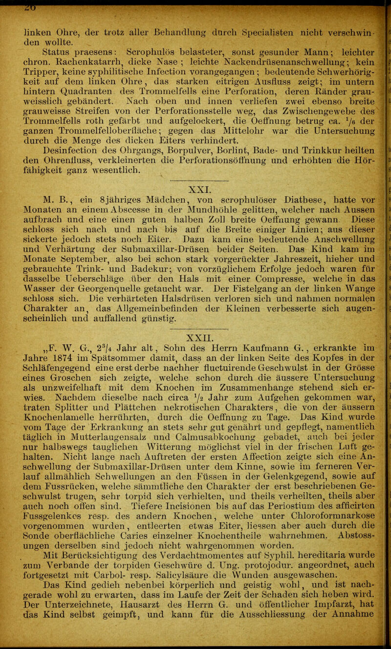linken Ohre, der trotz aller Behandlung durch Speciallsten nicht verschwin- den wollte. es Status praesens: Scrophulös belasteter, sonst gesunder Mann; leichter b' chron. Rachenkatarrh, dicke Nase ; leichte Nackendrüsenanschwellung; kein Tripper, keine syphilitische Infection vorangegangen ; bedeutende Schwerhörig- 2 keit auf dem linken Ohre, das starken eitrigen Ausfluss zeigt; im untern 1^ hintern Quadranten des Trommelfells eine Perforation, deren Ränder grau- st weisslich gebändert. Nach oben und innen verliefen zwei ebenso breite grauweisse Streifen von der Perforationsstelle weg, das Zwischengewebe des Trommelfells roth gefärbt und aufgelockert, die Oeffnung betrug ca. ci^r ganzen Trommelfelloberfläche; gegen das Mittelohr war die Untersuchung durch die Menge des dicken Eiters verhindert. Desinfection des Ohrgangs, Borpulver, Borlint, Bade- und Trinkkur heilten t< den OhrenÜuss, verkleinerten die Perforationsöflhung und erhöhten die Hör- »i fähigkeit ganz wesentlich. ;8l XXI. l M. B., ein 8jähriges Mädchen, von scrophulöser Diathese, hatte vor Monaten an einem Abscesse in der Mundhöhle gelitten, welcher nach Aussen a aufbrach und eine einen guten halben Zoll breite Oeffnung gewann. Diese ti schloss sich nach und nach bis auf die Breite einiger Linien; aus dieser ^ sickerte jedoch stets noch Eiter. Dazu kam eine bedeutende Anschwellung >' und Verhärtung der Submaxillar-Drüsen beider Seiten. Das Kind kam im Monate September, also bei schon stark vorgerückter Jahreszeit, hieher und ^) gebrauchte Trink- und Badekur; von vorzüglichem Erfolge jedoch waren für ^ d dasselbe Ueberschläge über den Hals mit einer Compresse, welche in das j s Wasser der Georgenquelle getaucht war. Der Fistelgang an der linken Wange j« schloss sich. Die verhärteten Halsdrüsen verloren sich und nahmen normalen I 1' Charakter an, das Allgemeinbefinden der Kleinen verbesserte sich äugen- y-i scheinüch und auffallend günstig. XXH. |-'^ „F. W. G., 2^/4 Jahr alt, Sohn des Herrn Kaufmann G., erkrankte im \i Jahre 1874 im Spätsommer damit, dass an der linken Seite des Kopfes in der { e Schläfengegend eine erst derbe nachher fluctuirende Geschwulst in der Grösse eines Groschen sich zeigte, welche schon durch die äussere Untersuchung als unzweifelhaft mit dem Knochen im Zusammenhange stehend sich er- -I wies. Nachdem dieselbe nach circa Y2 Jahr zum Aufgehen gekommen war, i traten Splitter und Plättchen nekrotischen Charakters, die von der äussern i Knochenlamelle herrührten, durch die Oeffnung zu Tage. Das Kind wurde •' vom Tage der 'Erkrankung an stets sehr gut genährt und gepflegt, namentlich 1 täglich in Mutterlaugensalz und Calmusabkochung gebadet, auch bei jeder ;( nur halbswegs tauglichen Witterung möglichst viel in der frischen Luft ge- halten. Nicht lange nach Auftreten der ersten Affection zeigte sich eine An- schwellung der Submaxillar-Drüsen unter dem Kinne, sowie im ferneren Ver- lauf allmählich Schwellungen an den Füssen in der Gelenkgegend, sowie auf dem Fussrücken, welche sämmtliche den Charakter der erst beschriebenen Ge- schwulst trugen, sehr torpid sich verhielten, und theils verheilten, theils aber auch noch offen sind. Tiefere Incisionen bis auf das Periostium des afficirten Fussgelenkes resp. des andern Knochen, welche unter Chloroformnarkose vorgenommen wurden, entleerten etwas Eiter, Hessen aber auch durch die Sonde oberflächliche Caries einzelner Knochentheile wahrnehmen. Abstoss- ungen derselben sind jedoch nicht wahrgenommen worden. Mit Berücksichtigung des Verdachtmomentes auf Syphil. hereditaria wurde zum Verbände der torpiden Geschwüre d. Ung. protojodur. angeordnet, auch fortgesetzt mit Carbol- resp. Salicylsäure die Wunden ausgewaschen. Das Kind gedieh nebenbei körperlich und geistig wohl, und ist nach- gerade wohl zu erwarten, dass im Laufe der Zeit der Schaden sich heben wird. Der Unterzeichnete, Hausarzt des Herrn G. und öffentlicher Impfarzt, hat das Kind selbst geimpft, und kann für die Ausschliessung der Annahme