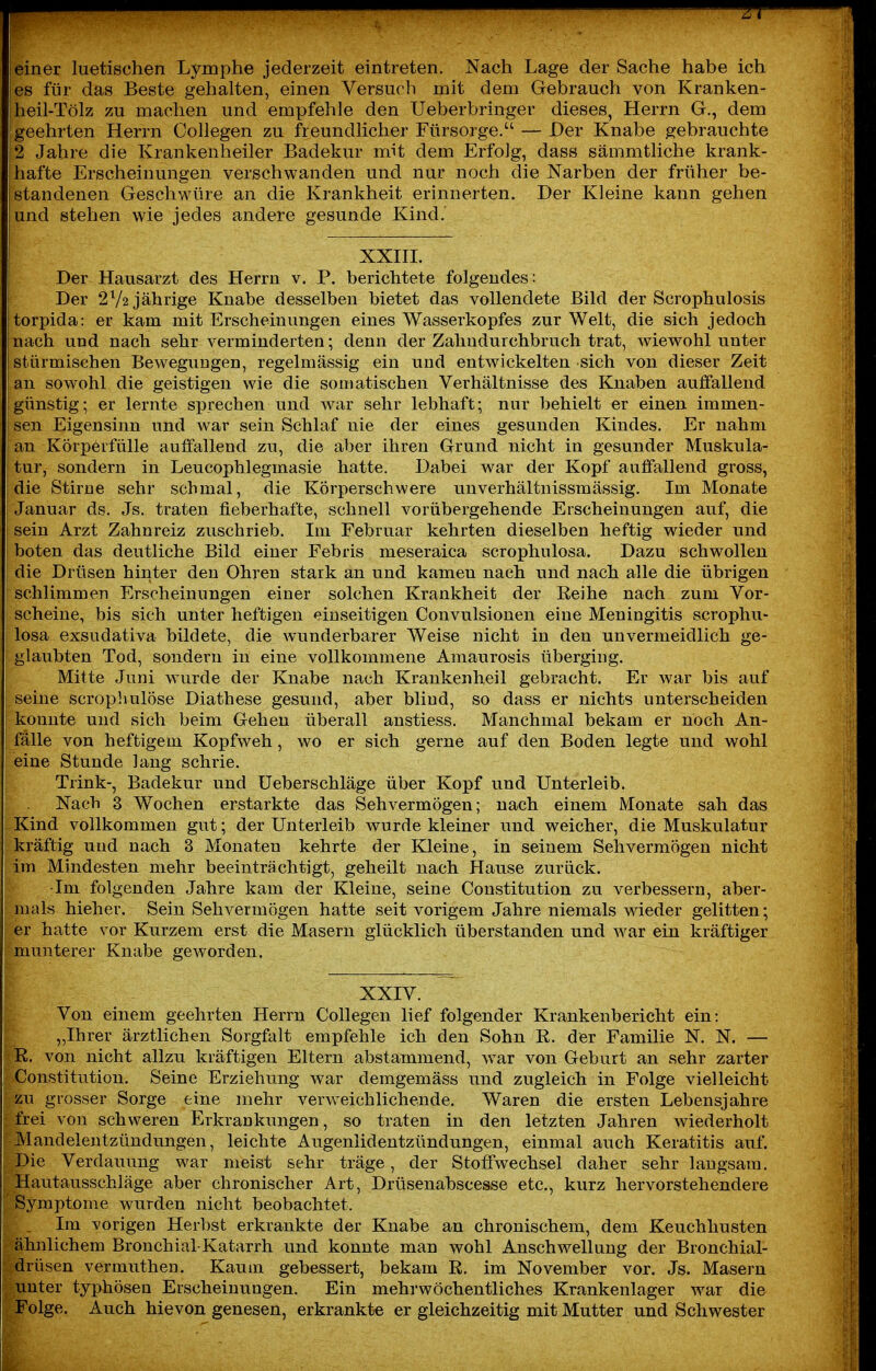 7f einer luetischen Lymphe jederzeit eintreten. Nach Lage der Sache habe ich es für das Beste gehalten, einen Versuch mit dem Gebrauch von Kranken- heil-Tölz zu machen und empfehle den Ueberbringer dieses, Herrn G., dem geehrten Herrn Collegen zu freundlicher Fürsorge. — Der Knabe gebrauchte 2 Jahre die Krankenheiler Badekur mit dem Erfolg, dass sämmtliche krank- hafte Erscheinungen verschwanden und nur noch die Narben der früher be- standenen Geschwüre an die Krankheit erinnerten. Der Kleine kann gehen und stehen wie jedes andere gesunde Kind. XXIH. Der Hausarzt des Herrn v. P. berichtete folgendes: Der 2V2 jährige Knabe desselben bietet das vollendete Bild der Scrophulosis torpida: er kam mit Erscheinungen eines Wasserkopfes zur Welt, die sich jedoch nach und nach sehr verminderten; denn der Zahudurchbruch trat, wiewohl unter stürmischen Bewegungen, regelmässig ein und entwickelten sich von dieser Zeit an sowohl die geistigen wie die somatischen Verhältnisse des Knaben auffallend günstig; er lernte sprechen und war sehr lebhaft; nur behielt er einen immen- sen Eigensinn und war sein Schlaf nie der eines gesunden Kindes. Er nahm an Körperfülle auffallend zu, die aber ihren Grund nicht in gesunder Muskula- tur, sondern in Leucophlegmasie hatte. Dabei war der Kopf aulfallend gross, die Stirne sehr schmal, die Körperschwere unverhältnissmässig. Im Monate Januar ds. Js. traten fieberhafte, schnell vorübergehende Erscheinungen auf, die sein Arzt Zahn reiz zuschrieb. Im Februar kehrten dieselben heftig wieder und boten das deutliche Bild einer Febris meseraica scrophulosa. Dazu schwollen die Drüsen hiiiter den Ohren stark an und kamen nach und nach alle die übrigen schlimmen Erscheinungen einer solchen Krankheit der Reihe nach zum Vor- scheine, bis sich unter heftigen einseitigen Convulsionen eine Meningitis scrophu- losa exsudativa bildete, die wunderbarer Weise nicht in den unvermeidlich ge- glaubten Tod, sondern in eine vollkommene Amaurosis überging. Mitte Juni wurde der Knabe nach Krankenheil gebracht. Er war bis auf seine scrophulöse Diathese gesund, aber blind, so dass er nichts unterscheiden konnte und sich beim Gehen überall anstiess. Manchmal bekam er noch An- fälle von heftigem Kopfweh, wo er sich gerne auf den Boden legte und wohl eine Stunde lang schrie. Trink-, Badekur und Ueberschläge über Kopf und Unterleib. Nach 3 Wochen erstarkte das Sehvermögen; nach einem Monate sah das Kind vollkommen gut; der Unterleib wurde kleiner und weicher, die Muskulatur kräftig und nach 3 Monaten kehrte der Kleine, in seinem Sehvermögen nicht im Mindesten mehr beeinträchtigt, geheilt nach Hause zurück. ■Im folgenden Jahre kam der Kleine, seine Constitution zu verbessern, aber- mals hieher. Sein Sehvermögen hatte seit vorigem Jahre niemals wieder gelitten; er hatte vor Kurzem erst die Masern glücklich überstanden und w^ar ein kräftiger munterer Knabe geworden. XXIV. Von einem geehrten Herrn Collegen lief folgender Krankenbericht ein: „Ihrer ärztlichen Sorgfalt empfehle ich den Sohn R. der Familie N. N. — R. von nicht allzu kräftigen Eltern abstammend, war von Geburt an sehr zarter Constitution. Seine Erziehung war demgemäss und zugleich in Folge vielleicht zu grosser Sorge eine mehr verw^eichlichende. Waren die ersten Lebensjahre frei von schweren Erkrankungen, so traten in den letzten Jahren wiederholt Mandelentzündungen, leichte Augeniidentzündungen, einmal auch Keratitis auf. Die Verdauung war meist sehr träge, der Stoffwechsel daher sehr langsam. Hautausschläge aber chronischer Art, Drüsenabscesse etc., kurz liervorstehendere Symptome wurden nicht beobachtet. . Im vorigen Herbst erkrankte der Knabe an chronischem, dem Keuchhusten ähnlichem Bronchial-Katarrh und konnte man wohl Anschwellung der Bronchial- drüsen vermuthen. Kaum gebessert, bekam R. im November vor. Js. Masern unter typhöseu Erscheinungen. Ein mehrwöchentliches Krankenlager war die Folge. Auch hievon genesen, erkrankte er gleichzeitig mit Mutter und Schwester