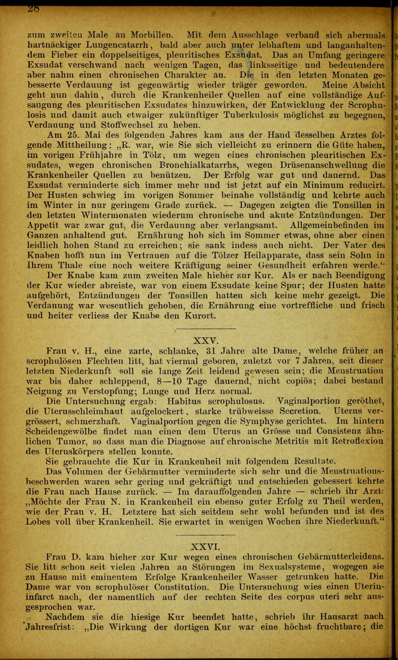 zum zweileu Male an Morbillen. Mit dein Aiissclilage verband sich abermals fit hartnäckiger Lungencatarrh, bald aber auch unter lebhaftem und langanhalten- pi dem Fieber ein doppelseitiges, pleuritisches Exsudat. Das an Umfang geringere ps Exsudat verschwand nach wenigen Tagen, das linksseitige und bedeutendere aber nahm einen chronischen Charakter an. Di'e in den letzten Monaten ge- besserte Verdauung ist gegenwärtig wieder träger geworden. Meine Absicht geht nun dahin, durch die Krankenheiler Quellen auf eine vollständige Auf- m saugung des pleuritischen Exsudates hinzuwirken, der Entwicklung der Scrophu- ßi losis und damit auch etwaiger zukünftiger Tuberkulosis möglichst zu begegnen, m Verdauung und Stoffwechsel zu heben. al Am 25. Mai des folgenden Jahres kam aus der Hand desselben Arztes fol- j;i gende Mittheilung: „E. war, wie Sie sich vielleicht zu erinnern die Güte haben, jj im vorigen Frühjahre in Tölz, um wegen eines chronischen pleuritischen Ex- g sudates, wegen chronischen Bronchialkatarrhs, wegen Drüsenanschwellung die gi Krankenheiler Quellen zu benützen. Der Erfolg war gut und dauernd. Das Exsudat verminderte sich immer mehr und ist jetzt auf ein Minimum reducirt. i ü Der Husten schwieg im vorigen Sommer beinahe vollständig und kehrte auch yi im Winter in nur geringem Grade zurück. — Dagegen zeigten die Tonsillen in j .g den letzten Wintermonaten wiederum chronische und akute Entzündungen. Der j, Appetit war zwar gut, die Verdauung aber verlangsamt. Allgemeinbefinden im ^ Ganzen anhaltend gut. Ernährung hob sich im Sommer etwas, ohne aber einen ' leidlich hohen Stand zu erreichen; sie sank indess auch nicht. Der Vater des ! Knaben hofft nun im Vertrauen auf die Tölzer Heilapparate, dass sein Sohn in Ihrem Thale eine noch weitere Kräftigung seiner Gesundheit erfahren werde.'* ' i. Der Knabe kam zum zweiten Male hieher zur Kur. Als er nach Beendigung g der Kur wieder abreiste, war von einem Exsudate keine Spur; der Husten hatte ( aufgehört, Entzündungen der Tonsillen hatten sich keine mehr gezeigt. Die l j Verdauung war wesentlich gehoben, die Ernährung eine vortreffliche und frisch j und heiter verliess der Knabe den Kurort. ^ XXV. Frau V. H., eine zarte, schlanke, 31 Jahre alte Dame, welche früher an i ' scrophulösen Flechten litt, hat viermal geboren, zuletzt vor 7 Jahren, seit dieser letzten Niederkunft soll sie lange Zeit leidend gewesen sein; die Menstruation war bis daher schleppend, 8—10 Tage dauernd, nicht copiös; dabei bestand ;' Neigung zu Verstopfung; Lunge und Herz normal. ' Die Untersuchung ergab: Habitus scrophulosus. Vaginalportion geröthet, die Uterasschleimhaut aufgelockert, starke trübweisse Secretion. Uterus ver- i grössert, schmerzhaft. Vaginalportion gegen die Symphyse gerichtet. Im hintern Scheidengewölbe findet man einen dem Uterus an Grösse und Consistenz ähn- lichen Tumor, so dass man die Diagnose auf chronische Metritis mit Retroflexion des Uteruskörpers stellen konnte. Sie gebrauchte die Kur in Krankenheil mit folgendem Resultate. ■' Das Volumen der Gebärmutter verminderte sich sehr und die Menstruatious- beschwerden waren sehr gering und gekräftigt und entschieden gebessert kehrte die Frau nach Hause zurück. — Im darauffolgenden Jahre — schrieb ihr Arzt: „Möchte der Frau N. in Krankenheil ein ebenso guter Erfolg zu Theil werden, wie der Frau v. H. Letztere hat sich seitdem sehr wohl befunden und ist des Lobes voll über Krankenheil. Sie erwartet in wenigen Wochen ihre Niederkunft. XXVI. Frau D. kam hieher zur Kur wegen eines chronischen Gebärmutterleideus. Sie litt schon seit vielen Jahren an Störungen im Sexualsysteme, wogegen sie zu Hause mit eminentem Erfolge Krankenheiler Wasser getrunken hatte. Die Dame war von scrophulöser Constitution. Die Untersuchung wies einen Uterin- infarct nach, der namentlich auf der rechten Seite des corpus uteri sehr aus- gesprochen war. Nachdem sie die hiesige Kur beendet hatte, schrieb ihr Hausarzt nach 'Jahresfrist: „Die Wirkung der dortigen Kur war eine höchst fruchtbare; die J