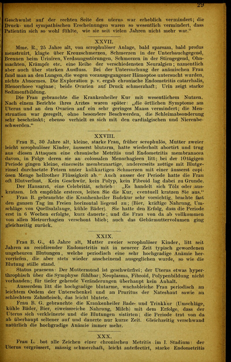 99 Geschwulst auf der rechten Seite des uterus war erheblich vermindert; die Druck- und sympathischen Erscheinungen waren so wesentlich vermindert, dass Patientin sich so wohl fühlte, wie sie seit vielen Jahren nicht mehr war. XXVII. Mme. R., 25 Jahre alt, von scrophulöser Anlage, bald sparsam, bald profus menstruirt, klagte über Kreuzschmerzen, Schmerzen in der Unterbauchgegend, Brennen beim Uriniren, Verdaungsstörungen, Schmerzen in der Stirngegend, Ohn- mächten, Krämpfe etc. eine Reihe der verschiedensten Neuralgien; namentlich aber auch über starken Ausfluss. Bei der Untersuchung der anämischen Frau fand man an den Lungen, die wegen vorausgegangener Hämoptoe untersucht wurden, nichts Abnormes. Die Exploration p. v. ergab chronische Endometritis catarrhalis, Blenorrhoee vaginae; beide Ovarien auf Druck schmerzhaft; Urin zeigt starke Sedimentbildung. Die Frau gebrauchte die Krankenheiler Kur mit wesentlicliem Nutzen. Nach einem Berichte ihres Arztes waren später: „die örtlichen Symptome am Uterus und an den Ovarien auf ein sehr geringes Maass vermindert; die Men- struation war geregelt, ohne besondere Beschwerden, die Schleimabsonderung sehr beschränkt; ebenso verhielt es sich mit den cardialgischen und Nierenbe- schwerden. XXVIII. Frau B., 30 Jahre alt, kleine, starke Frau, früher scrophulös, Mutter zweier leicht scrophulöser Kinder, äusserst blutarm, hatte wiederholt abortirt und trug aus diesen Attaquen eine chronische Metritis und Endometritis membranacea davon, in Folge deren sie an colossalen Menorhagieen litt; bei der lOtägigen Periode gingen kleine, einerseits membranartige, andererseits zottige mit Blutge- rinsel durchsetzte Fetzen unter kolikartigen Schmerzen mit einer äusserst copi- ösen Menge hellrother Flüssigkeit ab. Auch ausser der Periode hatte die Frau oft Blutverlust. Kein Geschwür, kein Polyp, kein Fibroid lag dabei zu Grunde. Der Hausarzt, eine Celebrität, schrieb: „Es handelt sich Tölz oder aus- kratzen. Ich empfehle ersteres, leiten Sie die Kur, eventuell kratzen Sie aus. Frau B. gebrauchte die Kranhenheiler Badekur sehr vorsichtig, brachte fast den ganzen Tag im Freien horizontal liegend zu; (Bier, kräftige Nahrung, Um- schläge von Quellsalzlauge, kühle Bäder). Sie hatte den Erfolg, dass die Periode erst in 6 Wochen erfolgte, kurz dauerte; und die Frau von da ab vollkommen von allen Metrorrhagien verschont blieb; auch das Gebärmuttervolumen ging gleichzeitig zurück. XXIX. Frau B. G., 45 Jahre alt, Mutter zweier scrophulöser Kinder, litt seit Jahren an recidirender Endometritis mit in neuerer Zeit typisch gewordenen ungeheuren Blutungen, welche periodisch eine sehr hochgradige Anämie her- vorriefen, die aber stets wieder anscheinend ausgeglichen wurde, so wie die Blutung stille stand. Status praesens: Der Muttermünd ist geschwürfrei; der Uterus etwas hyper- throphisch über die Symphyse fühlbar; Neoplasma, Fibroid, Polypenbilduug nicht vorhanden; für tiefer gehende Veränderungen überhaupt kein Anhalt. Ausserdem litt die hochgradige blutarme, wachsbleiche Frau periodisch an leichtem Oedem der Unterschenkel und an Pruritus der Nateshaut sowie an schlechtem Zahnfleisch, das leicht blutete. Frau B. G. gebrauchte die Krankenheiler Bade- und Trinkkur (Umschläge, kühle Bäder, Bier, eiweissreiche Nahrung, Milch) mit dem Erfolge, dass der Uterus sich verkleinerte und die Blutungen sistirten; die Periode trat von da ab überhaupt seltener auf und dauerte nur kurze Zeit. Gleichzeitig verschwand natürlich die hochgradige Anämie immer mehr. XXX. Frau L. bot alle Zeichen einer chronischen Metritis im I. Stadium: der -Uterus vergrössert, massig schmerzhaft, leicht anteflectirt, starke Endometritis