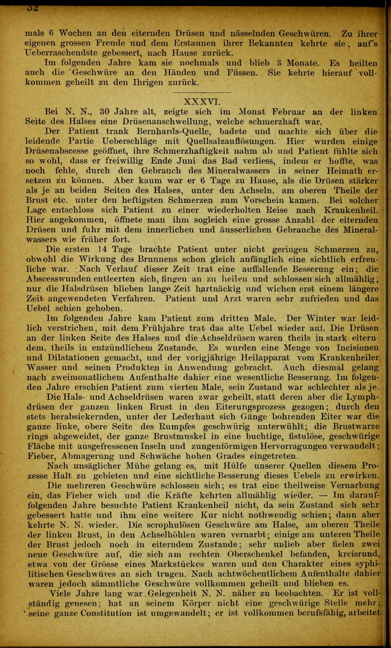 mals 6 Wochen an den eiternden Drüsen nnd nässelnden Geschwüren. Zu ihrer ' eigenen grossen Freude und dem Erstaunen ihrer Bekannten kehrte sie, auf's ' Ueberraschendste gebessert, nach Hause zurück. ' Im folgenden Jahre kam sie nochmals und blieb 3 Monate. Es heilten auch die Geschwüre an den Händen und Füssen. Sie kehrte hierauf voll- kommen geheilt zu den Ihrigen zurück. XXXVI. ä Bei N. N., 30 Jahre alt, zeigte sich im Monat Februar an der linken 1 Seite des Halses eine Drüsenanschwellung, welche schmerzhaft war. ' Der Patient trank Bernhards-Quelle, badete und machte sich über die ' leidende Partie Ueberschläge mit Quellsalzauflösungen. Hier wurden einige ' Drüsenabscesse geöffnet, ihre Schmerzhaftigkeit nahm ab und Patient fühlte sich ' so wohl, dass er freiwillig Ende Juni das Bad verliess, indem er hoffte, was ' noch fehle, durch den Gebrauch des Mineralwassers in seiner Heimath er- | ' setzen zu können. Aber kaum war er 6 Tage zu Hause, als die Drüsen stärker i ^ als je an beiden Seiten des Halses, unter den Achseln, am oberen Theile der ^ Brust etc. uuter den heftigsten Schmerzen zum Vorschein kamen. Bei solcher i ' Lage entschloss sich Patient zu einer wiederholten Keise nach Krankenheil. Hier angekommen, öfihete man ihm sogleich eine grosse Anzahl der eiternden Drüsen und fuhr mit dem innerlichen und äusserlichen Gebrauche des Mineral- wassers wie früher fort. Die ersten 14 Tage brachte Patient unter nicht geringen Schmerzen zu, obvsohl die Wirkung des Brunnens schon gleich anfänglich eine sichtlich erfreu- liche war. Nach Verlauf dieser Zeit trat eine auffallende Besserung ein; die Abscesswunden entleerten sich, fingen an zu heilen und schlössen sich allmählig; nur die Halsdrüsen blieben lange Zeit hartnäckig und wichen erst einem längere Zeit angewendeten Verfahren. Patient und Arzt waren sehr zufrieden und das Uebel schien gehoben. Im folgenden Jahre kam Patient zum dritten Male. Der Winter war leid- lich verstrichen, mit dem Frühjahre trat das alte Uebel wieder auf. Die Drüsen an der linken Seite des Halses und die Achseldrüsen waren theils in stark eitern- dem, theils in entzündlichem Zustande. Es wurden eine Menge von Incisiouen und Dilatationen gemacht, und der vorigjährige Heilapparat vom Krankenheiler Wasser und seinen Produkten in Anwendung gebracht. Auch diesmal gelang nach zweimonatlichem Aufenthalte dahier eine wesentliche Besserung. Im folgen- den Jahre erschien Patient zum vierten Male, sein Zustand war schlechter als je. . Die Hals- und Achseldrüsen waren zwar geheilt, statt deren aber die Lymph- drüsen der ganzen linken Brust in den Eiterungsprozess gezogen; durch den stets herabsickernden, unter der Lederhaut sich Gänge bohrenden Eiter war die ganze linke, obere Seite des Rumpfes geschwürig unterwühlt; die Brustwarze rings abgeweidet, der ganze Brustmuskel in eine buchtige, fistulöse, geschwürige Fläche mit ausgefressenen Inseln und zungenförmigen Hervorragungen verwandelt; Fieber, Abmagerung und Schwäche hohen Grades eingetreten. Nach unsäglicher Mühe gelang es, mit Hülfe unserer Quellen diesem Pro- zesse Halt zu gebieten und eine sichtliche Besserung dieses Uebels zu erwirken. Die mehreren Geschwüre schlössen sich; es trat eine theilweise Vernarbung ein, das Fieber wich und die Kräfte kehrten allmählig wieder. — Im darauf- folgenden Jahre besuchte Patient Krankenheil nicht, da sein Zustand sich sehr gebessert hatte und ihm eine weitere Kur nicht nothwendig schien; dann aber kehrte N. N. wieder. Die scrophulösen Geschwüre am Halse, am oberen Theile der linken Brust, in den Achselhöhlen waren vernarbt; einige am unteren Theile j der Brust jedoch noch in eiterndem Zustande; sehr unlieb aber fielen zwei j neue Geschwüre auf, die sich am rechten Oberschenkel befanden, kreisrund, etwa von der Grösse eines Markstückes waren und den Charakter eines syphi- litischen Geschwüres an sich trugen. Nach achtwöchentlichem Aufenthalte dahier waren jedoch sämmtliche Geschwüre vollkommen geheilt und blieben es. Viele Jahre lang war Gelegenheit N. N. näher zu beobachten. Er ist voll- ständig genesen; hat an seinem Körper nicht eine geschwürige Stelle mehr; i 'seine ganze Constitution ist umgewandelt; er ist vollkommen berufsfähig, arbeitet