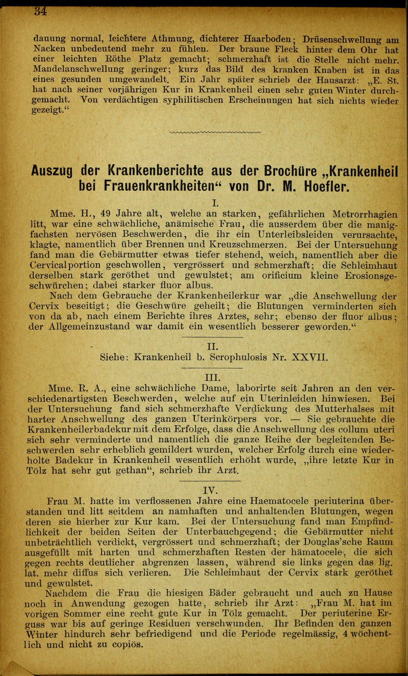 dauung normal, leichtere Athmung, dicliterer Haarboden; Drüsenscliwellung am Nacken unbedeutend mehr zu fühlen. Der braune Fleck hinter dem Ohr hat einer leichten Rothe Platz gemacht; schmerzhaft ist die Stelle nicht mehr. Mandelanschwellung geringer; kurz das Bild des kranken Knaben ist in das eines gesunden umgewandelt. Ein Jahr später schrieb der Hausarzt: „E. St. hat nach seiner vorjährigen Kur in Krankenheil einen sehr guten Winter durch- gemacht. Von verdächtigen syphilitischen Erscheinungen hat sich nichts wieder gezeigt. Auszug der Krankenberichte aus der Brochüre „Krankenheil bei Frauenkrankheiten'' von Dr. M. Hoefler. I. Mme. H., 49 Jahre alt, welche an starken, gefährlichen Metrorrhagien litt, war eine schwächliche, anämische Frau, die ausserdem über die manig- fachsten nervösen Beschwerden, die ihr ein ünterleibsleiden verursachte, klagte, namentlich über Brennen und Kreuzschmerzen. Bei der Untersuchung fand man die Gebärmutter etwas tiefer stehend, weich, namentlich aber die Cervicalportion geschwollen, vergrössert und schmerzhaft; die Schleimhaut derselben stark geröthet und gewulstet; am orificium kleine Erosionsge- schwürchen; dabei starker fluor albus. Nach dem Gebrauche der Krankenheilerkur war „die Anschwellung der Cervix beseitigt; die Geschwüre geheilt; die Blutungen verminderten sich von da ab, nach einem Berichte ihres Arztes, sehr; ebenso der fluor albus; der Allgemeinzustand war damit ein wesentlich besserer geworden. II. Siehe: Krankenheil b. Scrophulosis Nr. XXVII. III. Mme. R. A., eine schwächliche Dame, laborirte seit Jahren an den ver- schiedenartigsten Beschwerden, welche auf ein Uterinleiden hinwiesen. Bei der Untersuchung fand sich schmerzhafte Verdickung des Mutterhalses mit harter Anschwellung des ganzen Uterinkörpers vor. — Sie gebrauchte die Krankenheilerbadekur mit dem Erfolge, class die Anschwellung des collum uteri sich sehr verminderte und namentlich die ganze Reihe der begleitenden Be- schwerden sehr erheblich gemildert wurden, welcher Erfolg durch eine wieder- holte Badekur in Krankenheil wesentlich erhöht wurde, „ihre letzte Kur in Tölz hat sehr gut gethan, schrieb ihr Arzt. IV. Frau M. hatte im verflossenen Jahre eine Haematocele periuterina über- standen und litt seitdem an namhaften und anhaltenden Blutungen, wegen deren sie hierher zur Kur kam. Bei der Untersuchung fand man Empfind- lichkeit der beiden Seiten der Unterbauchgegend; die Gebärmutter nicht unbeträchtlich verdickt, vergrössert und schmerzhaft; der Douglas'sche Raum ausgefüllt mit harten und schmerzhaften Resten der hämatocele, die sich gegen rechts deutlicher abgrenzen lassen, während sie links gegen das lig. lat. mehr difi'us sich verlieren. Die Schleimhaut der Cervix stark geröthet und gewulstet. Nachdem die Frau die hiesigen Bäder gebraucht und auch zu Hause noch in Anwendung gezogen hatte, schrieb ihr Arzt: ,,Fiau M. hat im vorigen Sommer eine recht gute Kur in Tölz gemacht. Der periuterine Er- guss war bis auf geringe Residuen verschwunden. Ihr Befinden den ganzen Winter hindurch sehr befriedigend und die Periode regelmässig, 4 wöchent- lich und nicht zu copiös.