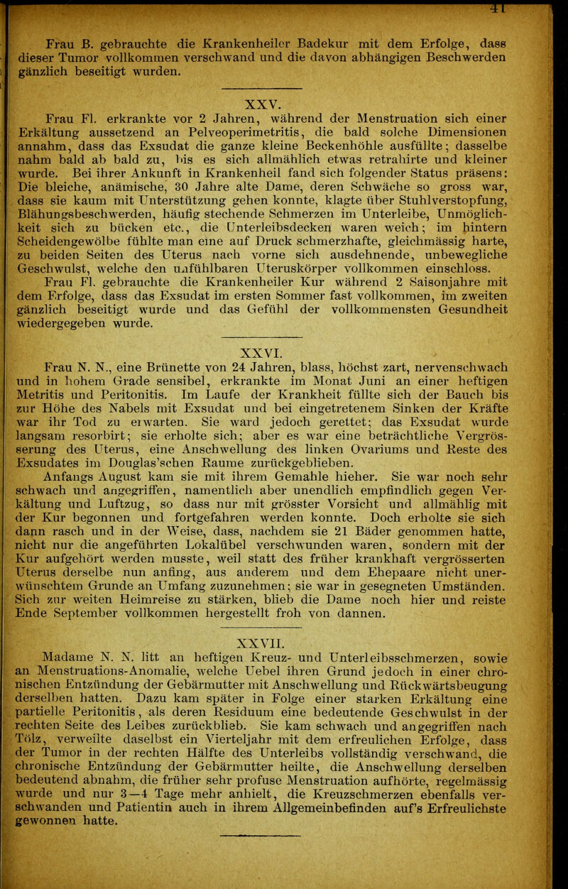 Frau ß, gebrauchte die Krankenheiler Badekur mit dem Erfolge, dasB ■ 1 dieser Tumor vollkommen verschwand und die davon abhängigen Beschwerden 1 I gänzlich beseitigt wurden. XXV. Frau Fl. erkrankte vor 2 Jahren, während der Menstruation sich einer Erkältung aussetzend an Pelveoperimetritis, die bald solche Dimensionen annahm, dass das Exsudat die ganze kleine Beckenhöhle ausfüllte; dasselbe nahm bald ab bald zu, 1>is es sich allmählich etwas retrahirte und kleiner wurde. Bei ihrer Ankunft in Krankenheil fand sich folgender Status präsens: Die bleiche, anämische, 30 Jahre alte Dame, deren Schwäche so gross war, dass sie kaum mit Unterstützung gehen konnte, klagte über Stuhl Verstopfung, Blähungsbeschwerden, häufig stechende Schmerzen im Unterleibe, Unmöglich- keit sich zu bücken etc., die ünterleibsdecken waren weich; im hintern Scheidengewölbe fühlte man eine auf Druck schmerzhafte, gleichmässig harte, zu beiden Seiten des Uterus nach vorne sich ausdehnende, unbewegliche Geschwulst, welche den u^ifühlbaren Uteruskörper vollkommen einschloss. Frau Fl. gebrauchte die Krankenheiler Kur während 2 Saisonjahre mit dem Erfolge, dass das Exsudat im ersten Sommer fast vollkommen, im zweiten gänzlich beseitigt wurde und das Gefühl der vollkommensten Gesundheit wiedergegeben wurde. XXVI. Frau N. N., eine Brünette von 24 Jahren, blass, höchst zart, nervenschwach und in hohem Grade sensibel, erkrankte im Monat Juni an einer heftigen Metritis und Peritonitis. Im Laufe der Krankheit füllte sich der Bauch bis zur Höhe des Nabels mit Exsudat und bei eingetretenem Sinken der Kräfte war ihr Tod zu erwarten. Sie ward jedoch gerettet; das Exsudat wurde langsam resorbirt; sie erholte sich; aber es war eine Ibeträchtliche Vergrös- serung des Uterus, eine Anschwellung des linken Ovariums und Reste des Exsudates im Douglas'schen Räume zurückgeblieben. Anfangs August kam sie mit ihrem Gemahle hieher. Sie war noch sehr schwach und angegriffen, namentlich aber unendlich empfindlich gegen Ver- kältung und Luftzug, so dass nur mit grösster Vorsicht und allmähhg mit der Kur begonnen und fortgefahren werden konnte. Doch erholte sie sich dann rasch und in der Weise, dass, nachdem sie 21 Bäder genommen hatte, nicht nur die angeführten Lokalübel verschwunden waren, sondern mit der Kur aufgehört werden musste, weil statt des früher krankhaft vergrösserten Uterus derselbe nun anfing, aus anderem und dem Ehepaare nicht uner- wünschtem Grunde an Umfang zuzunehmen; sie war in gesegneten Umständen. Sich zur weiten Heimreise zu stärken, blieb die Dame noch hier und reiste Ende September vollkommen hergestellt froh von dannen. i XXVII. r Madame N. N. litt an heftigen Kreuz- und Unterleibsschmerzen, sowie 1 an Menstruations-Anomalie, welche Uebel ihren Grund jedoch in einer chro- nischen Entzündung der Gebärmutter mit Anschwellung und Rückwärtsbeugung derselben hatten. Dazu kam später in Folge einer starken Erkältung eine partielle Peritonitis, als deren Residuum eine bedeutende Geschwulst in der rechten Seite des Leibes zurückbheb. Sie kam schwach und angegriffen nach Tölz, verweilte daselbst ein Vierteljahr mit dem erfreulichen Erfolge, dass der Tumor in der rechten Hälfte des Unterleibs vollständig verschwand, die chronische Entzündung der Gebärmutter heilte, die Anschwellung derselben bedeutend abnahm, die früher sehr profuse Menstruation aufhörte, regelmässig wurde und nur 3—4 Tage mehr anhielt, die Kreuzschmerzen ebenfalls ver- ; schwanden und Patientin auch in ihrem Allgemeinbefinden auf's Erfreulichste gewonnen hatte.
