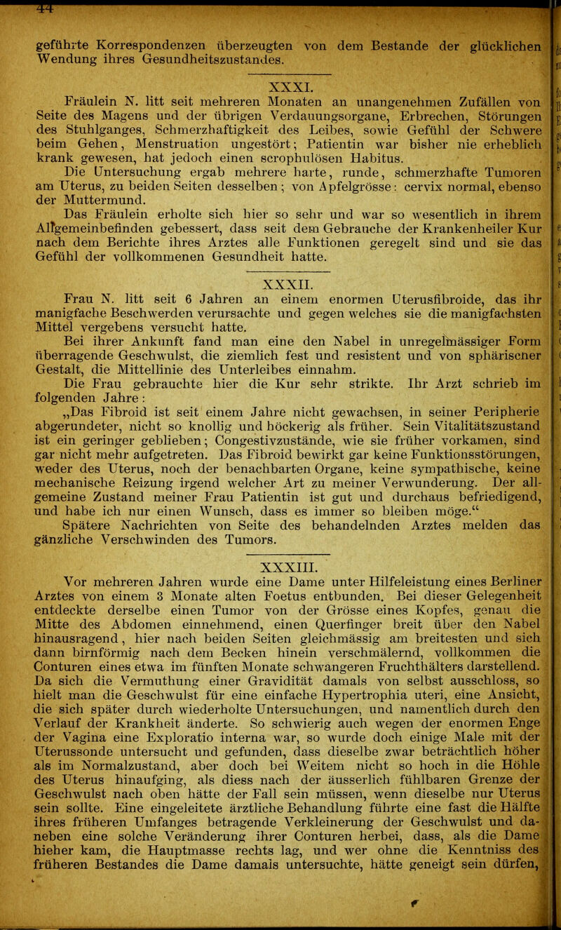geführte Korrespondenzen überzeugten von dem Bestände der glücklichen Wendung ihres Gesundheitszustandes. XXXI. Fräulein N. litt seit mehreren Monaten an unangenehmen Zufällen von Seite des Magens und der übrigen Verdauungsorgane, Erbrechen, Störungen des Stuhlganges, Schmerzhaftigkeit des Leibes, sowie Gefühl der Schwere beim Gehen, Menstruation ungestört; Patientin war bisher nie erheblich krank gewesen, hat jedoch einen scrophulösen Habitus. Die Untersuchung ergab mehrere harte, runde, schmerzhafte Tumoren am Uterus, zu beiden Seiten desselben ; von Apfelgrösse: cervix normal, ebenso der Muttermund. Das Fräulein erholte sich hier so sehr und war so w^esentlich in ihrem AlTgemeinbefinden gebessert, dass seit dem Gebrauche der Krankenheiler Kur nach dem Berichte ihres Arztes alle Funktionen geregelt sind und sie das Gefühl der vollkommenen Gesundheit hatte. XXXII. Frau N. litt seit 6 Jahren an einem enormen üterusfibroide, das ihr manigfache Beschwerden verursachte und gegen welches sie die manigfachsten Mittel vergebens versucht hatte. Bei ihrer Ankunft fand man eine den Nabel in unregelhaässiger Form überragende Geschwulst, die ziemlich fest und resistent und von sphäriscner Gestalt, die Mittellinie des Unterleibes einnahm. Die Frau gebrauchte hier die Kur sehr strikte. Ihr Arzt schrieb im folgenden Jahre : „Das Fibroid ist seit einem Jahre nicht gewachsen, in seiner Peripherie abgerundeter, nicht so knoUig und höckerig als früher. Sein Vitalitätszustand ist ein geringer geblieben; Congestivzustände, wie sie früher vorkamen, sind gar nicht mehr aufgetreten. Das Fibroid bewirkt gar keine Funktionsstörungen, weder des Uterus, noch der benachbarten Organe, keine sympathische, keine mechanische Reizung irgend welcher Art zu meiner Verwunderung. Der all- gemeine Zustand meiner Frau Patientin ist gut und durchaus befriedigend, und habe ich nur einen Wunsch, dass es immer so bleiben möge. Spätere Nachrichten von Seite des behandelnden Arztes melden das gänzliche Verschwinden des Tumors. XXXIII. Vor mehreren Jahren wurde eine Dame unter Hilfeleistung eines Berliner Arztes von einem 3 Monate alten Foetus entbunden. Bei dieser Gelegenheit entdeckte derselbe einen Tumor von der Grösse eines Kopfes, genau die Mitte des Abdomen einnehmend, einen Querfinger breit über den Nabel hinausragend, hier nach beiden Seiten gleichmässig am breitesten und sich dann birnförmig nach dem Becken hinein verschmälernd, vollkommen die Conturen eines etwa im fünften Monate schwangeren Fruchthälters darstellend. Da sich die Vermuthung einer Gravidität damals von selbst ausschloss, so hielt man die Geschwulst für eine einfache Hypertrophia uteri, eine Ansicht, die sich später durch wiederholte Untersuchungen, und namentlich durch den Verlauf der Krankheit änderte. So schwierig auch wegen der enormen Enge der Vagina eine Exploratio interna war, so wurde doch einige Male mit der Uterussonde untersucht und gefunden, dass dieselbe zwar beträchtlich höher als im Normalzustand, aber doch bei Weitem nicht so hoch in die Höhle des Uterus hinaufging, als diess nach der äusserlich fühlbaren Grenze der Geschwulst nach oben hätte der Fall sein müssen, wenn dieselbe nur Uterus sein sollte. Eine eingeleitete ärztliche Behandlung führte eine fast die Hälfte ihres früheren Umfanges betragende Verkleinerung der Geschwulst und da- neben eine solche Veränderung ihrer Conturen herbei, dass, als die Dame hieb er kam, die Hauptmasse rechts lag, und wer ohne die Kenntniss des früheren Bestandes die Dame damals untersuchte, hätte geneigt sein dürfen,