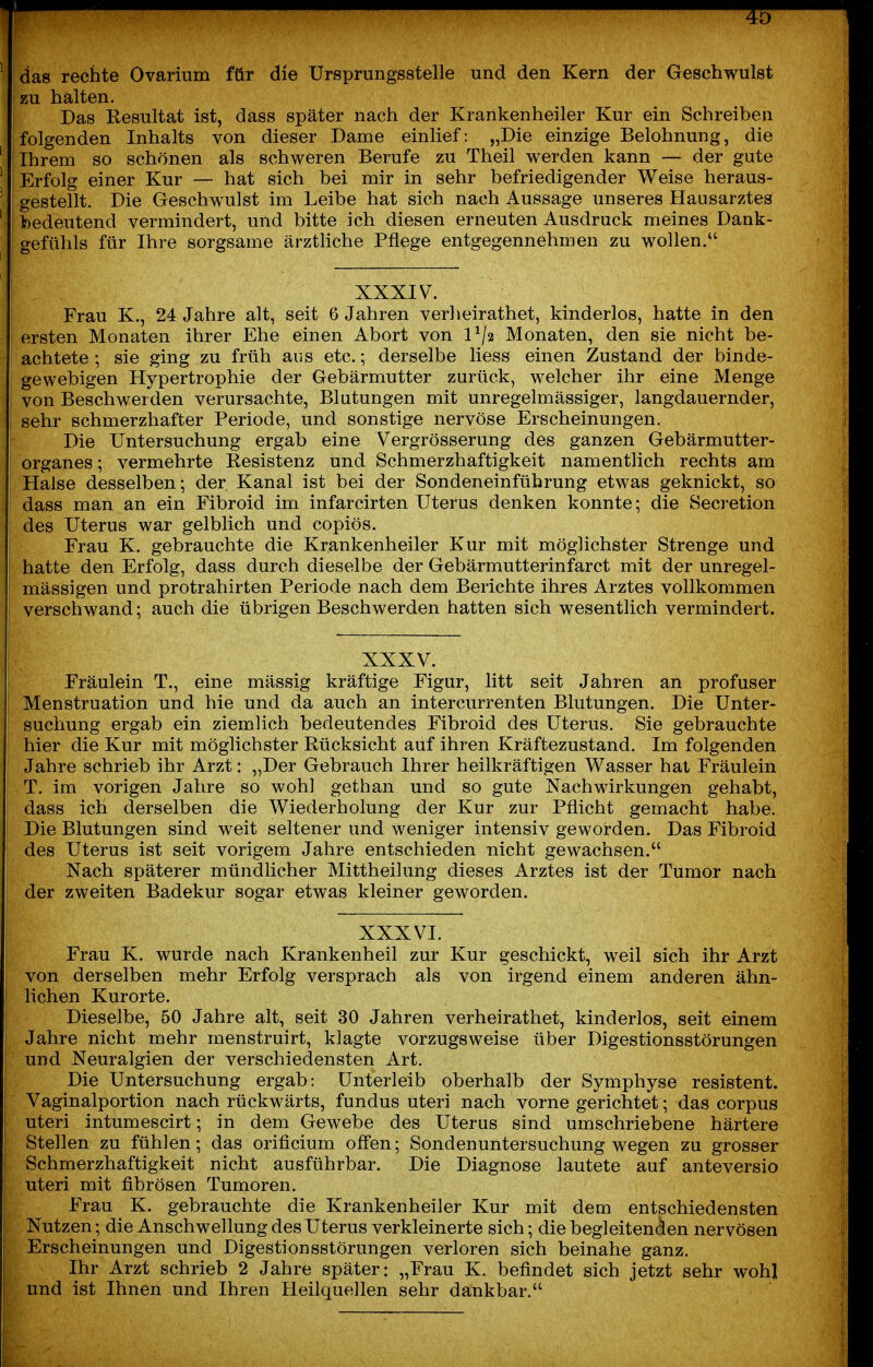 4b das rechte Ovarium für die Ursprungsstelle und den Kern der Gesehwulst zu halten. Das Resultat ist, dass später nach der Krankenheiler Kur ein Schreiben folgenden Inhalts von dieser Dame einlief: „Die einzige Belohnung, die Ihrem so schönen als schweren Berufe zu Theil werden kann — der gute Erfolg einer Kur — hat sich bei mir in sehr befriedigender Weise heraus- gestellt. Die Geschwulst im Leibe hat sich nach Aussage unseres Hausarztes bedeutend vermindert, und bitte ich diesen erneuten Ausdruck meines Dank- gefühls für Ihre sorgsame ärztliche Pflege entgegennehmen zu wollen, XXXIV. Frau K., 24 Jahre alt, seit 6 Jahren verheirathet, kinderlos, hatte in den ersten Monaten ihrer Ehe einen Abort von 1^/2 Monaten, den sie nicht be- achtete ; sie ging zu früh aus etc.; derselbe liess einen Zustand der binde- gewebigen Hypertrophie der Gebärmutter zurück, welcher ihr eine Menge von Beschwerden verursachte, Blutungen mit unregelmässiger, langdauernder, sehr schmerzhafter Periode, und sonstige nervöse Erscheinungen. Die Untersuchung ergab eine Vergrösserung des ganzen Gebärmutter- organes; vermehrte Resistenz und Schmerzhaftigkeit namentlich rechts am Halse desselben; der Kanal ist bei der Sondeneinführung etwas geknickt, so dass man an ein Fibroid im infarcirten Uterus denken konnte; die Seci'etion des Uterus war gelblich und copiös. Frau K. gebrauchte die Kr.ankenheiler Kur mit möglichster Strenge und hatte den Erfolg, dass durch dieselbe der Gebärmutterinfarct mit der unregel- mässigen und protrahirten Periode nach dem Berichte ihres Arztes vollkommen verschwand; auch die übrigen Beschwerden hatten sich wesentlich vermindert. XXXV. Fräulein T., eine massig kräftige Figur, litt seit Jahren an profuser Menstruation und hie und da auch an intercurrenten Blutungen. Die Unter- suchung ergab ein ziemlich bedeutendes Fibroid des Uterus. Sie gebrauchte hier die Kur mit möglichster Rücksicht auf ihren Kräftezustand. Im folgenden Jahre schrieb ihr Arzt: „Der Gebrauch Ihrer heilkräftigen Wasser hat Fräulein T. im vorigen Jahre so wohl gethan und so gute Nachwirkungen gehabt, dass ich derselben die Wiederholung der Kur zur Pflicht gemacht habe. Die Blutungen sind weit seltener und weniger intensiv geworden. Das Fibroid des Uterus ist seit vorigem Jahre entschieden nicht gewachsen. Nach späterer mündlicher Mittheilung dieses Arztes ist der Tumor nach der zweiten Badekur sogar etwas kleiner geworden. XXXVI. Frau K. wurde nach Krankenheil zur Kur geschickt, weil sich ihr Arzt von derselben mehr Erfolg versprach als von irgend einem anderen ähn- lichen Kurorte. Dieselbe, 50 Jahre alt, seit 30 Jahren verheirathet, kinderlos, seit einem Jahre nicht mehr menstruirt, klagte vorzugsweise über Digestionsstörungen und Neuralgien der verschiedensten Art. Die Untersuchung ergab: Unterleib oberhalb der Symphyse resistent. Vaginalportion nach rückwärts, fundus uteri nach vorne gerichtet; das corpus uteri intumescirt; in dem Gewebe des Uterus sind umschriebene härtere Stellen zu fühlen; das orificium off'en; Sondenuntersuchung wegen zu grosser Schmerzhaftigkeit nicht ausführbar. Die Diagnose lautete auf anteversio uteri mit fibrösen Tumoren. Frau K. gebrauchte die Krankenheiler Kur mit dem entschiedensten Nutzen; die Anschwellung des Uterus verkleinerte sich; die begleitenden nervösen Erscheinungen und Digestionsstörungen verloren sich beinahe ganz. Ihr Arzt schrieb 2 Jahre später: „Frau K. befindet sich jetzt sehr wohl und ist Ihnen und Ihren Heilquellen sehr dankbar.