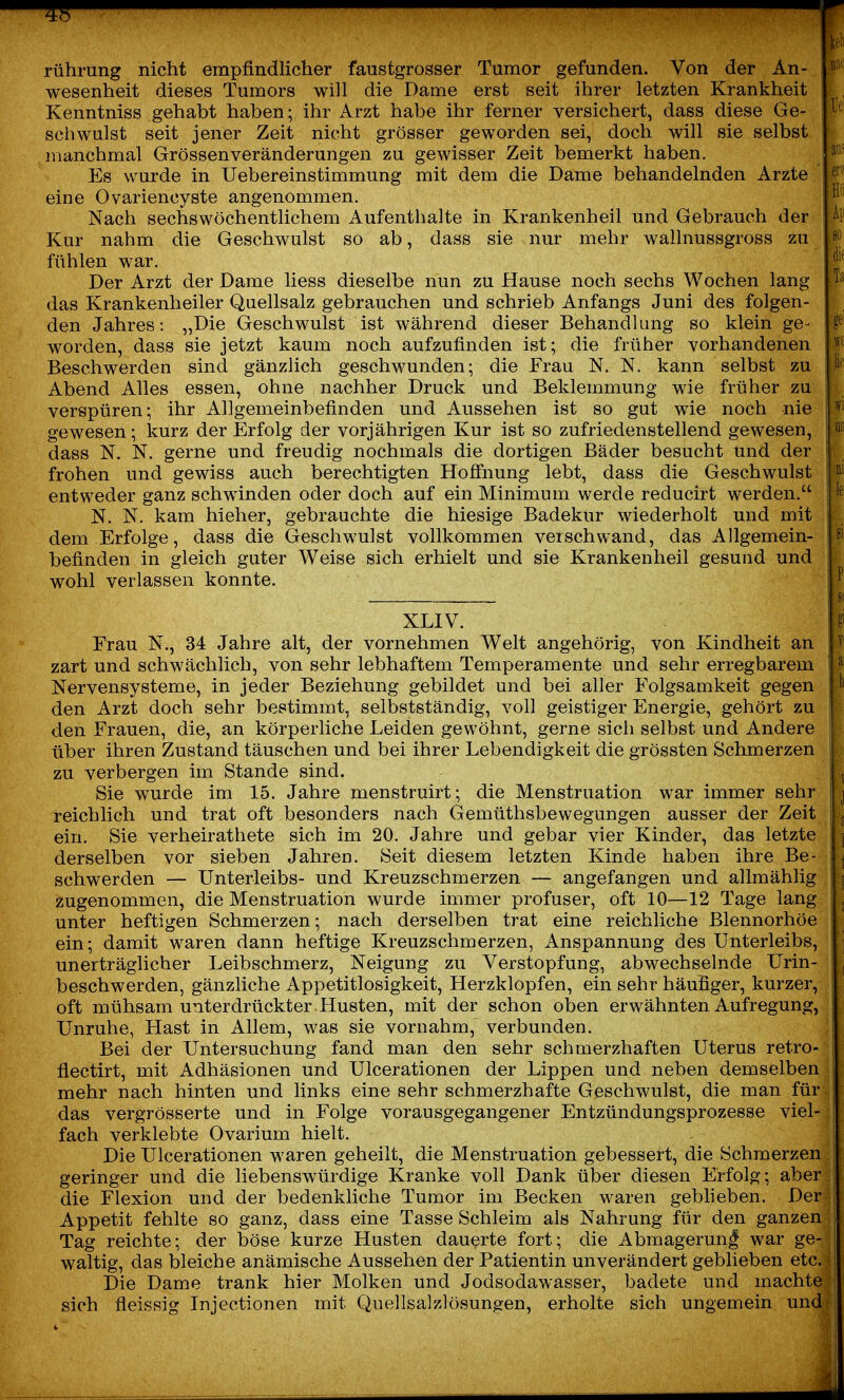 rühmng nicht empfindlicher faustgrosser Tumor gefunden. Von der An- wesenheit dieses Tumors will die Dame erst seit ihrer letzten Krankheit Kenntniss gehabt haben; ihr Arzt habe ihr ferner versichert, dass diese Ge- schwulst seit jener Zeit nicht grösser geworden sei, doch will sie selbst manchmal Grössenveränderungen zu gewisser Zeit bemerkt haben. Es wurde in Uebereinstimmung mit dem die Dame behandelnden Arzte eine Ovariencyste angenommen. Nach sechswöchentlichem Aufenthalte in Krankenheil und Gebrauch der Kur nahm die Geschwulst so ab, dass sie nur mehr wallnussgross zu fühlen war. Der Arzt der Dame liess dieselbe nun zu flause noch sechs Wochen lang das Krankenheiler Quellsalz gebrauchen und schrieb Anfangs Juni des folgen- den Jahres: „Die Geschwulst ist während dieser Behandlung so klein ge- worden, dass sie jetzt kaum noch aufzufinden ist; die früher vorhandenen Beschwerden sind gänzlich geschwunden; die Frau N. N. kann selbst zu Abend Alles essen, ohne nachher Druck und Beklemmung wie früher zu verspüren; ihr Allgemeinbefinden und Aussehen ist so gut wie noch nie gewesen; kurz der Erfolg der vorjährigen Kur ist so zufriedenstellend gewesen, dass N. N. gerne und freudig nochmals die dortigen Bäder besucht und der frohen und gewiss auch berechtigten Hofiiiung lebt, dass die Geschwulst entweder ganz schwinden oder doch auf ein Minimum werde reducirt werden. N. N. kam hieher, gebrauchte die hiesige Badekur wiederholt und mit dem Erfolge, dass die Geschwulst vollkommen verschwand, das Allgemein- befinden in gleich guter Weise sich erhielt und sie Krankenheil gesuud und wohl verlassen konnte. XLIV. Frau N., 34 Jahre alt, der vornehmen Welt angehörig, von Kindheit an zart und schwächlich, von sehr lebhaftem Temperamente und sehr erregbarem Nervensysteme, in jeder Beziehung gebildet und bei aller Folgsamkeit gegen den Arzt doch sehr bestimmt, selbstständig, voll geistiger Energie, gehört zu den Frauen, die, an körperliche Leiden gewöhnt, gerne sich selbst und Andere über ihren Zustand täuschen und bei ihrer Lebendigkeit die grössten Schmerzen zu verbergen im Stande sind. Sie wurde im 15. Jahre menstruirt; die Menstruation war immer sehr reichlich und trat oft besonders nach Gemüthsbewegungen ausser der Zeit ein. Sie verheirathete sich im 20. Jahre und gebar vier Kinder, das letzte derselben vor sieben Jahren. Seit diesem letzten Kinde haben ihre Be- schwerden — Unterleibs- und Kreuzschmerzen — angefangen und allmählig zugenommen, die Menstruation wurde immer profuser, oft 10—12 Tage lang unter heftigen Schmerzen; nach derselben trat eine reichliche Blennorhöe ein; damit waren dann heftige Kreuzschmerzen, Anspannung des Unterleibs, unerträglicher Leibschmerz, Neigung zu Verstopfung, abwechselnde Urin- beschwerden, gänzliche Appetitlosigkeit, Herzklopfen, ein sehr häufiger, kurzer, oft mühsam unterdrückter Husten, mit der schon oben erwähnten Aufregung, Unruhe, Hast in Allem, was sie vornahm, verbunden. Bei der Untersuchung fand man den sehr schmerzhaften Uterus retro- fiectirt, mit Adhäsionen und Ulcerationen der Lippen und neben demselben mehr nach hinten und links eine sehr schmerzhafte Geschwulst, die man für das vergrösserte und in Folge vorausgegangener Entzündungsprozesse viel- fach verklebte Ovarium hielt. Die Ulcerationen waren geheilt, die Menstruation gebessert, die Schmerzen geringer und die liebenswürdige Kranke voll Dank über diesen Erfolg; aber die Flexion und der bedenkliche Tumor im Becken waren geblieben. Der Appetit fehlte so ganz, dass eine Tasse Schleim als Nahrung für den ganzen Tag reichte; der böse kurze Husten dauerte fort; die Abmagerung war ge- waltig, das bleiche anämische Aussehen der Patientin unverändert geblieben etc. Die Dame trank hier Molken und Jodsodawasser, badete und machte sich fleissig Injectionen mit Quellsalzlösungen, erholte sich ungemein und