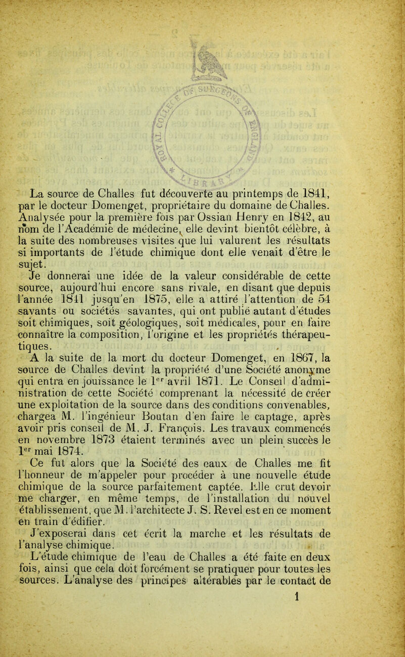 La source de Challes fut découverte au printemps de 1841, par le docteur Domenget, propriétaire du domaine de Challes. Analysée pour la première fois par Ossian Henry en 1842, au nom de l'Académie de médecine^ elle devint bientôt célèbre, à la suite des nombreuses visites que lui valurent les résultats si importants de l'étude chimique dont elle venait d'être le sujet. Je donnerai une idée de la valeur considérable de cette source, aujourd'hui encore sans rivale, en disant que depuis l'année 1841 jusqu'en 1875, elle a attiré l'attention de 54 savants ou sociétés savantes, qui ont publié autant d'études soit chimiques, soit géologiques, soit médicales, pour en faire connaître la composition, l'origine et les propriétés thérapeu- tiques. A la suite de la mort du docteur Domenget, en 1867, la source de Challes devînt la proprié lé d'une Société anonyme qui entra en jouissance le 1er avril 1871. Le Conseil d'admi- nistration de cette Société comprenant la nécessité de créer une exploitation de la source dans des conditions convenables, chargea M. l'ingénieur Boutan d'en faire le captage, après avoir pris conseil de M, J. François. Les travaux commencés en novembre 1873 étaient terminés avec un plein succès le 1er mai 1874. Ce fut alors que la Société des eaux de Challes me fit l'honneur de m'appeler pour procéder à une nouvelle étude chimique de la source parfaitement captée. LUe crut devoir me charger, en même temps, de l'installation du nouvel établissement, que M. l'architecte J. S. Revel est en ce moment en train d'édifier. J'exposerai dans cet écrit la marche et les résultats de l'analyse chimique. L'étude chimique de l'eau de Challes a été faite en deux fois, ainsi que cela doit forcément se pratiquer pour toutes les sources. L'analyse des principes altérables par le contact de