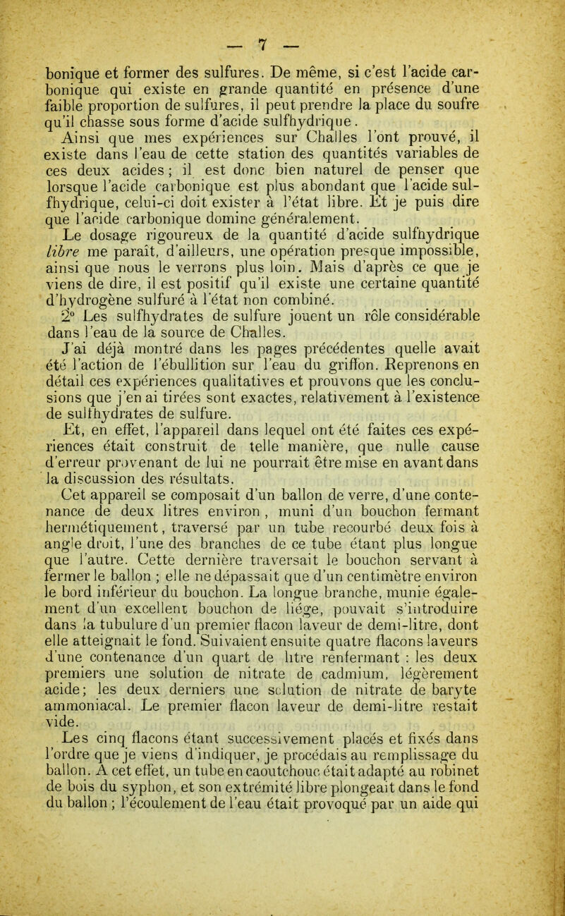 bonique et former des sulfures. De même, si c'est l'acide car- bonique qui existe en grande quantité en présence d'une faible proportion de sulfures, il peut prendre la place du soufre qu'il chasse sous forme d'acide sulfhydrique. Ainsi que mes expériences sur Challes l'ont prouvé, il existe dans l'eau de cette station des quantités variables de ces deux acides ; il est donc bien naturel de penser que lorsque l'acide carbonique est plus abondant que l'acide sul- fhydrique, celui-ci doit exister à l'état libre. Et je puis dire que l'acide carbonique domine généralement. Le dosage rigoureux de la quantité d'acide sulfhydrique libre me paraît, d'ailleurs, une opération presque impossible, ainsi que nous le verrons plus loin. Mais d'après ce que je viens de dire, il est positif qu'il existe une certaine quantité d'hydrogène sulfuré à l'état non combiné. 2° Les sulfhydrates de sulfure jouent un rôle considérable dans l'eau de la source de Challes. J'ai déjà montré dans les pages précédentes quelle avait été l'action de i'ébullition sur l'eau du griffon. Reprenons en détail ces expériences qualitatives et prouvons que les conclu- sions que j'en ai tirées sont exactes, relativement à l'existence de sulfhydrates de sulfure. Et, en effet, l'appareil dans lequel ont été faites ces expé- riences était construit de telle manière, que nulle cause d'erreur provenant de lui ne pourrait être mise en avant dans la discussion des résultats. Cet appareil se composait d'un ballon de verre, d'une conte- nance de deux litres environ , muni d'un bouchon fermant hermétiquement, traversé par un tube recourbé deux fois à angle druit, l'une des branches de ce tube étant plus longue que l'autre. Cette dernière traversait le bouchon servant à fermer le ballon ; elle ne dépassait que d'un centimètre environ le bord inférieur du bouchon. La longue branche, munie égale- ment d'un excellent bouchon de liège, pouvait s'introduire dans la tubulure d'un premier flacon laveur de demi-litre, dont elle atteignait le fond. Suivaient ensuite quatre flacons laveurs d'une contenance d'un quart de litre renfermant : les deux premiers une solution de nitrate de cadmium, légèrement acide; les deux derniers une solution de nitrate de baryte ammoniacal. Le premier flacon laveur de demi-litre restait vide. Les cinq flacons étant successivement placés et fixés dans l'ordre que je viens d'indiquer, je procédais au remplissage du ballon. A cet effet, un tube en caoutchouc était adapté au robinet de bois du syphon, et son extrémité libre plongeait dans le fond du ballon ; l'écoulement de l'eau était provoqué par un aide qui