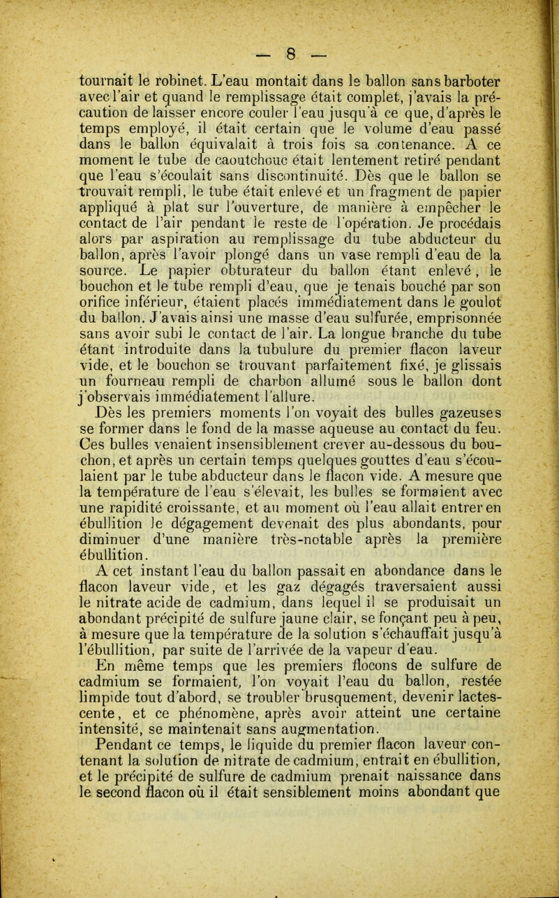 tournait le robinet. L'eau montait dans le ballon sans barboter avec l'air et quand le remplissage était complet, j'avais la pré- caution de laisser encore couler l'eau jusqu'à ce que, d'après le temps employé, il était certain que le volume d'eau passé dans le ballon équivalait à trois fois sa contenance. A ce moment le tube de caoutchouc était lentement retiré pendant que l'eau s'écoulait sans discontinuité. Dès que le ballon se trouvait rempli, le tube était enlevé et un fragment de papier appliqué à plat sur l'ouverture, de manière à empêcher le contact de l'air pendant le reste de l'opération. Je procédais alors par aspiration au remplissage du tube abducteur du ballon, après l'avoir plongé dans un vase rempli d'eau de la source. Le papier obturateur du ballon étant enlevé, le bouchon et le tube rempli d'eau, que je tenais bouché par son orifice inférieur, étaient placés immédiatement dans le goulot du ballon. J'avais ainsi une masse d'eau sulfurée, emprisonnée sans avoir subi le contact de l'air. La longue branche du tube étant introduite dans la tubulure du premier flacon laveur vide, et le bouchon se trouvant parfaitement fixé, je glissais un fourneau rempli de charbon allumé sous le ballon dont j'observais immédiatement l'allure. Dès les premiers moments l'on voyait des bulles gazeuses se former dans le fond de la masse aqueuse au contact du feu. Ces bulles venaient insensiblement crever au-dessous du bou- chon, et après un certain temps quelques gouttes d'eau s'écou- laient par le tube abducteur dans le flacon vide. A mesure que la température de l'eau s'élevait, les bulles se formaient avec une rapidité croissante, et au moment où l'eau allait entrer en ébullition le dégagement devenait des plus abondants, pour diminuer d'une manière très-notable après la première ébullition. A cet instant l'eau du ballon passait en abondance dans le flacon laveur vide, et les gaz dégagés traversaient aussi le nitrate acide de cadmium, dans lequel il se produisait un abondant précipité de sulfure jaune clair, se fonçant peu à peu, à mesure que la température de la solution s'échauffait jusqu'à l'ébullition, par suite de l'arrivée de la vapeur d'eau. En même temps que les premiers flocons de sulfure de cadmium se formaient, l'on voyait l'eau du ballon, restée limpide tout d'abord, se troubler brusquement, devenir lactes- cente, et ce phénomène, après avoir atteint une certaine intensité, se maintenait sans augmentation. Pendant ce temps, le liquide du premier flacon laveur con- tenant la solution de nitrate de cadmium, entrait en ébullition, et le précipité de sulfure de cadmium prenait naissance dans le second flacon où il était sensiblement moins abondant que